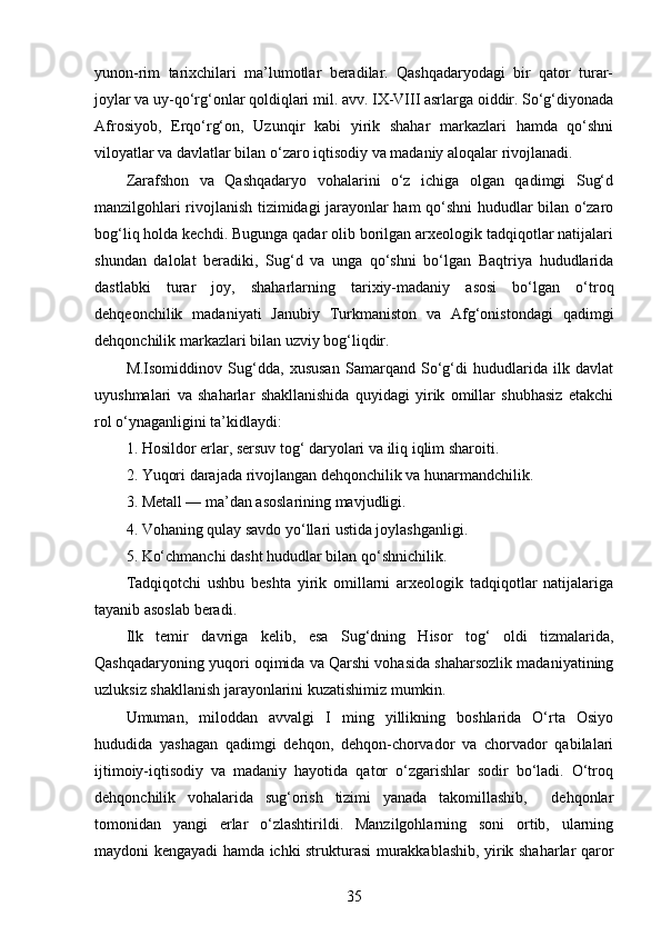 yunon-rim   tarixchilari   ma’lumotlar   beradilar.   Qashqadaryodagi   bir   qator   turar-
joylar va uy-qo‘rg‘onlar qoldiqlari mil. avv. IX-VIII asrlarga oiddir. So‘g‘diyonada
Afrosiyob,   Erqo‘rg‘on,   Uzunqir   kabi   yirik   shahar   markazlari   hamda   qo‘shni
viloyatlar va davlatlar bilan o‘zaro iqtisodiy va madaniy aloqalar rivojlanadi.
Zarafshon   va   Qashqadaryo   vohalarini   o‘z   ichiga   olgan   qadimgi   Sug‘d
manzilgohlari rivojlanish tizimidagi jarayonlar ham qo‘shni hududlar bilan o‘zaro
bog‘liq holda kechdi. Bugunga qadar olib borilgan arxeologik tadqiqotlar natijalari
shundan   dalolat   beradiki,   Sug‘d   va   unga   qo‘shni   bo‘lgan   Baqtriya   hududlarida
dastlabki   turar   joy,   shaharlarning   tarixiy-madaniy   asosi   bo‘lgan   o‘troq
dehqeonchilik   madaniyati   Janubiy   Turkmaniston   va   Afg‘onistondagi   qadimgi
dehqonchilik markazlari bilan uzviy bog‘liqdir. 
M.Isomiddinov   Sug‘dda,   xususan   Samarqand   So‘g‘di   hududlarida   ilk   davlat
uyushmalari   va   shaharlar   shakllanishida   quyidagi   yirik   omillar   shubhasiz   etakchi
rol o‘ynaganligini ta’kidlaydi:
1. Hosildor erlar, sersuv tog‘ daryolari va iliq iqlim sharoiti.
2. Yuqori darajada rivojlangan dehqonchilik va hunarmandchilik.
3. Metall — ma’dan asoslarining mavjudligi.
4. Vohaning qulay savdo yo‘llari ustida joylashganligi.
5. Ko‘chmanchi dasht hududlar bilan qo‘shnichilik.
Tadqiqotchi   ushbu   beshta   yirik   omillarni   arxeologik   tadqiqotlar   natijalariga
tayanib asoslab beradi.
Ilk   temir   davriga   kelib,   esa   Sug‘dning   Hisor   tog‘   oldi   tizmalarida,
Qashqadaryoning yuqori oqimida va Qarshi vohasida shaharsozlik madaniyatining
uzluksiz shakllanish jarayonlarini kuzatishimiz mumkin.
Umuman,   miloddan   avvalgi   I   ming   yillikning   boshlarida   O‘rta   Osiyo
hududida   yashagan   qadimgi   dehqon,   dehqon-chorvador   va   chorvador   qabilalari
ijtimoiy-iqtisodiy   va   madaniy   hayotida   qator   o‘zgarishlar   sodir   bo‘ladi.   O‘troq
dehqonchilik   vohalarida   sug‘orish   tizimi   yanada   takomillashib,     dehqonlar
tomonidan   yangi   erlar   o‘zlashtirildi.   Manzilgohlarning   soni   ortib,   ularning
maydoni kengayadi hamda ichki strukturasi murakkablashib, yirik shaharlar qaror
35 