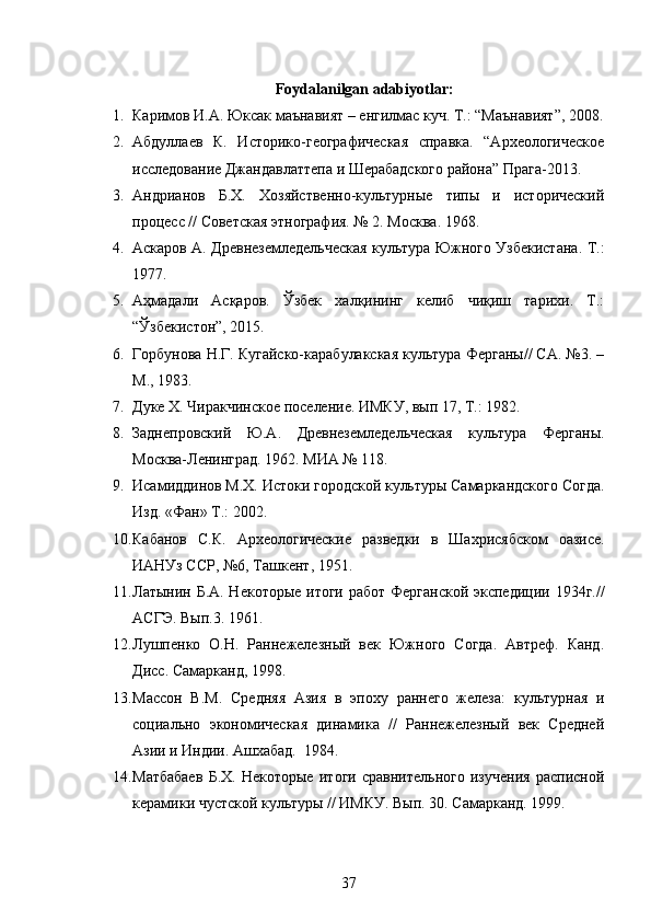 Foydalanilgan adabiyotlar:
1. Каримов И.А. Юксак маънавият – енгилмас куч. Т.: “Маънавият”, 2008.
2. Абдуллаев   К.   Историко-географическая   справка.   “Археологическое
исследование Джандавлаттепа и Шерабадского района” Прага-2013.
3. Андрианов   Б.Х.   Хозяйственно-культурные   типы   и   исторический
процесс // Советская этнография. № 2. Москва. 1968.
4. Аскаров А. Древнеземледельческая культура Южного Узбекистана .   Т.:
1 977. 
5. Аҳмадали   Асқаров.   Ўзбек   халқининг   келиб   чиқиш   тарихи.   Т.:
“Ўзбекистон”, 2015. 
6. Горбунова Н.Г. Кугайско-карабулакская культура Ферганы// СА. №3. –
М., 1983 .
7. Дуке Х.  Чиракчинское поселение. ИМКУ, вып 17, Т.:  1982.
8. Заднепровский   Ю.А.   Древнеземледельческая   культура   Ферганы.
Москва-Ленинград. 1962. МИА № 118. 
9. Исамиддинов М.Х. Истоки городской культуры Самаркандского Согда.
Изд. «Фан» Т.: 2002 .
10. Кабанов   С.К.   Археологические   разведки   в   Ша хрисябском   оазисе.
ИАНУз ССР, №6,  Ташкент ,  1951 .
11. Латынин Б.А. Некоторые  итоги работ  Ферганской экспедиции 1934г.//
АСГЭ. Вып.3.   1961.
12. Лушпенко   О.Н.   Раннежелезный   век   Южного   Согда.   Автреф.   Канд.
Дисс. Самарканд, 1998.
13. Массон   В.М.   Средняя   Азия   в   эпоху   раннего   железа:   культурная   и
социально   экономическая   динамика   //   Раннежелезный   век   Средней
Азии и Индии. Ашхабад.  1984. 
14. Матбабаев   Б.Х.   Некоторые   итоги   сравнительного   изучения   расписной
керамики чустской культуры // ИМКУ. Вып. 30. Самарканд. 1999. 
37 