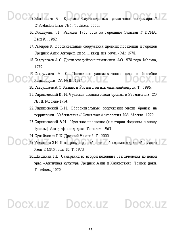15. Матбобоев   Б.     Қадимги   Фарғонада   илк   давлатчилик   илдизлари   //
O`zbekiston tarixi. № 1. Toshkent. 2002а. 
16. Оболдуева   Т.Г.   Раскоки   1960   года   на   городище   Эйлатан   //   КСИА.
Вып.91.   1962. 
17. Сабиров   К   Обоонительные   сооружения   древних   поселений   и   городов
Средней Азии. Автореф. дисс. ... канд. ист. наук. - М.: 1978. 
18. Сагдуллаев А.С.   Древнесогдийские памятники. АО 1978 года. Москва ,
1979 . 
19. Сагдуллаев   А.   С.   Поселения   раннажелезного   века   в   бассейне
Кашкадарьи. СА №  III , 1984.
20. Сагдуллаев А.С. Қадимги Ўзбекистон илк ёзма манбаларда. Т.: 1996. 
21. Спришевский В. И. Чустская стоянка эпохи бронзы в Узбекистане. СЭ
№ III, Москва-1954. 
22. Спришевский   В.И.   Оборонительные   сооружения   эпохи   бронзы   на
территории   Узбекистана // Советская Археология. №3. Москва. 1972. 
23. Спришевский   В.И.     Чустское   поселение   (к   истории   Ферганы   в   эпоху
бронзы). Автореф. канд. дисс. Ташкент. 1963.
24. Сулайманов Р.Х. Древний Нахшаб. Т.: 2000 . 
25. Усманова З.И.  К вопросу о ранней античной керамике древней области
Кеш. ИМКУ, вып 10, Т.: 1973.  
26. Шишкина Г.В. Самарканд во второй половине   I   тысячелетия до новой
эры.   «Античная   культура   Средней   Азии   и   Казахстана».   Тезисы   докл.
Т.: «Фан» , 1979. 
38