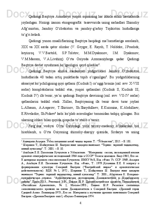 Qadimgi   Baqtriya   Amudaryo  yuqori   oqimining  har   ikkala  sohili   havzalarida
joylashgan.   Hozirgi   zamon   etnogeografik     tasavvurida   uning   sarhadlari   Shimoliy
Afg‘oniston,   Janubiy   O‘zbekiston   va   janubiy-g‘arbiy   Tojikiston   hududlariga
to‘g‘ri keladi. 
Qadimgi   yunon   mualliflarining   Baqtriya   haqidagi   ma’lumotlariga   asoslanib,
XIX   va   XX   asrda   qator   olimlar   (V.   Geyger,   E.   Raysh,   T.   Noldeke,   J.Prashek,
keyinroq   V.V.Bartold,   S.P.Tolstov,   M.M.Dyakonov,   I.M.   Dyakonov,
V.M.Masson,   V.A.Livshiщ)   O‘rta   Osiyoda   Axomaniylarga   qadar   Qadimgi
Baqtriya davlat uyushmasi bo‘lganligini qayd qiladilar 2
. 
Qadimgi   Baqtriya   aholisi   madaniyati   yodgorliklari   Janubiy   O‘zbekiston
hududlarida   40   tadan   ortiq   punktlarda   topib   o‘rganilgan 3
.   Bu   yodgorliklarning
aksariyat ko‘pchiligining quyi qatlami (Kuchuk I) co‘nggi bronza (mil. avv. X-VIII
asrlar)   komplekslarini   tashkil   etsa,   yuqori   qatlamlari   (Kuchuk   II,   Kuchuk   III,
Kuchuk  IV)  ilk  temir,  ya’ni   qadimgi  Baqtriya  davrining  (mil.  avv. VII-IV asrlar)
qatlamlarini   tashkil   etadi.   Xullas,   Baqtriyaning   ilk   temir   davri   turar   joylari
L.Albaum,   A.Asqarov,   T. Shirinov,   Sh.Shaydullaev,   E.Kuzmina,   K.Abdullaev,
E.Rtveladze,   Sh.Pidaev 4
  kabi   ko‘plab   arxeologlar   tomonidan   tadqiq   qilingan.   Biz
ularning ishlari bilan quyida qisqacha to‘xtalib o‘tamiz. 
Farg‘ona   vodiysi   O‘rta   Osiyodagi   yirik   tarixiy-madaniy   o‘lkalardan   biri
hisoblanib,   u   O‘rta   Osiyoning   shimoliy-sharqiy   qismida,   Sirdaryo   va   uning
2
 Аҳмадали Асқаров. Ўзбек халқининг келиб чиқиш тарихи. Т.: “Ўзбекистон”, 2015. – Б. 181.
3
  Ширинов   Т.,   Шайдуллаев   Ш.   Бақтрия   минг   шаҳарли   мамлакат.   “Термиз:   тарихий   тадқиқотлар,
илмий хулосалар”. Т.: 2001.  – Б.  10.
4
  Альбаум   Л.И.  Поселение  Кучуктепе  в   Узбекистане.     “Материалы     сессии,   посвященной   итогам
археолог-этнографических исследований 1964 года в СССР” Тезисы докладов. Баку-1965; Его же.
К датировке верхнего слоя поселения Кучуктепа. ИМКУ № 8, Изд. «Фан» Уз. ССР. 1969; Аскаров
А.,   Альбаум   Л.И.   Поселение   Кучуктепа.   Изд.   «Фан»,   Т.:   1979. ; Кузьмина   Е.Е.   К   вопросу   о
формировании   культуры   Северной   Бактрии   (“Бактрийский   мираж”   и   археологическая
действительность).   ВДИ.   №   I,   1972 .;   Ширинов   Т.,   Шайдуллаев   Ш.   Бақтрия   минг   шаҳарли
мамлакат.   “Термиз:   тарихий   тадқиқотлар,   илмий   хулосалар”.   Т.:   2001.;   Абдуллаев   К.   Историко-
географическая   справка.   “Археологическое   исследование   Джандавлаттепа   и   Шерабадского
района”   Прага-2013.;   Ртвеладзе   Э.В.,   Пидаев   Ш.Р.   Древнебактрийская   крепость   Талашкантепа
«Российская   Археология»,   №   2,   Москва-1993. ;   Пидаев   Ш.Р.   Раскопки   святилища
«ахееменидского»   времени   на   холме   Джандавлаттепа   в   Северной   Бактрии.   «Древний   город
Средней Азии». Ленинград-1973.; Его же. Материалы к изучению древних памятников Северной
Бактрии. «Древняя Бактрия» вып I, «Наука» Ленинград-1974.
4 