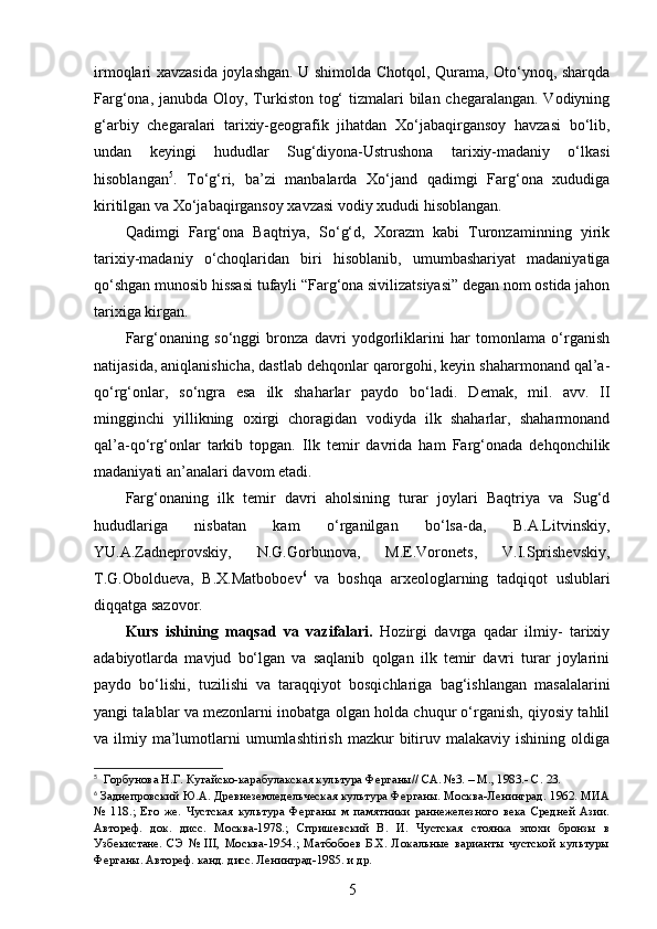 irmoqlari xavzasida joylashgan. U shimolda Chotqol, Qurama, Oto‘ynoq, sharqda
Farg‘ona, janubda Oloy, Turkiston tog‘  tizmalari  bilan chegaralangan. Vodiyning
g‘arbiy   chegaralari   tarixiy-geografik   jihatdan   Xo‘jabaqirgansoy   havzasi   bo‘lib,
undan   keyingi   hududlar   Sug‘diyona-Ustrushona   tarixiy-madaniy   o‘lkasi
hisoblangan 5
.   To‘g‘ri,   ba’zi   manbalarda   Xo‘jand   qadimgi   Farg‘ona   xududiga
kiritilgan va Xo‘jabaqirgansoy xavzasi vodiy xududi hisoblangan. 
Qadimgi   Farg‘ona   Baqtriya,   So‘g‘d,   Xorazm   kabi   Turonzaminning   yirik
tarixiy-madaniy   o‘choqlaridan   biri   hisoblanib,   umumbashariyat   madaniyatiga
qo‘shgan munosib hissasi tufayli “Farg‘ona sivilizatsiyasi” degan nom ostida jahon
tarixiga kirgan.
Farg‘onaning   so‘nggi   bronza   davri   yodgorliklarini   har   tomonlama   o‘rganish
natijasida, aniqlanishicha, dastlab dehqonlar qarorgohi, keyin shaharmonand qal’a-
qo‘rg‘onlar,   so‘ngra   esa   ilk   shaharlar   paydo   bo‘ladi.   D emak,   mil.   avv.   II
mingginchi   yillikning   oxirgi   choragidan   vodiyda   ilk   shaharlar,   shaharmonand
qal’a-qo‘rg‘onlar   tarkib   topgan.   Ilk   temir   davrida   ham   Farg‘onada   dehqonchilik
madaniyati an’analari davom etadi. 
Farg‘onaning   ilk   temir   davri   aholsining   turar   joylari   Baqtriya   va   Sug‘d
hududlariga   nisbatan   kam   o‘rganilgan   bo‘lsa-da,   B.A.Litvinskiy,
YU.A.Zadneprovskiy,   N.G.Gorbunova,   M.E.Voronets,   V.I.Sprishevskiy,
T.G.Oboldueva,   B.X.Matboboev 6
  va   boshqa   arxeologlarning   tadqiqot   uslublari
diqqatga sazovor.
Kurs   ishi ning   maqsad   va   vazifalari.   Hozirgi   davrga   qadar   ilmiy-   tarixiy
adabiyotlarda   mavjud   bo‘lgan   va   saqlanib   qolgan   ilk   temir   davri   turar   joylarini
paydo   bo‘lishi,   tuzilishi   va   taraqqiyot   bosqichlariga   bag‘ishlangan   masalalarini
yangi talablar va mezonlarni inobatga olgan holda chuqur o‘rganish, qiyosiy tahlil
va ilmiy  ma’lumotlarni  umumlashtirish  mazkur  bitiruv malakaviy  ishining  oldiga
5
  Горбунова Н.Г. Кугайско-карабулакская культура Ферганы// СА. №3. – М., 1983.- С . 23.
6
  Заднепровский Ю.А. Древнеземледельческая культура Ферганы. Москва-Ленинград. 1962. МИА
№   118.;   Его   же.   Чустская   культура   Ферганы   м   памятники   раннежелезного   века   Средней   Азии.
Автореф.   док.   дисс.   Москва-1978. ;   Спришевский   В.   И.   Чустская   стоянка   эпохи   бронзы   в
Узбекистане.   СЭ   №   III,   Москва-1954.;   Матбобоев   Б.Х.   Локальные   варианты   чустской   культуры
Ферганы.  Автореф. канд. дисс. Ленинград-1985.  и др.
5 