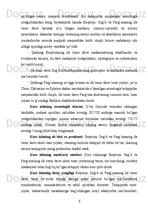 qo‘yilgan   asosiy   maqsadi   hisoblanadi.   Bu   tadqiqotda   aniqlangan   arxeologik
yodgorliklardan   keng   foydalanildi   hamda   Baqtriya,   Sug‘d   va   Farg‘onaning   ilk
temir   davri   tarixida   ro‘y   bergan   madaniy,   ijtimoiy-iqtisodiy   va   siyosiy
jarayonlarni, shaharlar taraqqiy etishining asosiy omillari va sabablarini zamonaviy
yondashuvlar   asosida   aniqlash   maqsadidan   kelib   chiqib   bitiruv   malakaviy   ishi
oldiga quyidagi asosiy vazifalar qo‘yildi:
-   Qadimgi   Baqtriyaning   ilk   temir   davri   madaniyatining   shakllanishi   va
rivojlanishi tarixini, bu davr madaniyat yodgorliklari, tipologiyasi va joylashishini
ko‘rsatib berish;
- Ilk temir davri Sug‘d bobodehqonlarining qishloqlari va shaharlari xususida
ma’lumotlar berish;
- Qadimgi Farg‘onaning so‘nggi bronza va ilk temir davri turar joylari, ya’ni
Chust, Dalvarzin va Eylaton shahar xarobalarida o‘tkazilgan arxeologik tadqiqotlar
natijalaridan kelib chiqib, ilk temir davri Farg‘ona aholisining turmush tarzi, turar
joylari to‘g‘risidagi fikrlarni shakllantirishdan iborat.
Kurs   ishi ning   xronologik   doirasi.   O‘rta   Osiyoda   temirdan   ishlangan
dastlabki,   mehnat   qurollari   miloddan   avvalgi   IX-VIII   asrlarga   mansub   bo‘lgan
yodgorliklardan   topilgan.   Ammo   aksariyat   buyumlar   miloddan   avvalgi   VII-VI
asrlarga   oiddir.   Demak,   bitiruv   malakaviy   ishning   davriy   chegarasi   miloddan
avvalgi I ming yillik bilan belgilanadi. 
Kurs   ishining   ob’ekti   va   predmeti:   Baqtriya,   Sug‘d   va   Farg‘onaning   ilk
temir davri aholi turar joylari, ularning tuzilishi tadqiqot ob’ektini bo‘lsa, ularning
tarixiy taraqqiyoti uning predmetini tashkil etadi.
Kurs   ishining   manbaviy   asoslari.   Kurs   ishimizga   Baqtriya,   Sug‘d   va
Farg‘onaning ilk temir  davri aholi  turar joylarining tarixi, me’morchiligi, moddiy
madaniyati bilan bog‘liq bo‘lgan tadqiqot ishlari asos qilib olindi. 
Kurs   ishining   ilmiy   yangiligi   Baqtriya,   Sug‘d   va   Farg‘onaning   ilk   temir
davri   tarixi   bo‘yicha   hozirgi   davrga   qadar   mavjud   bo‘lgan   ma’lumotlarni
tizimlashtirish,   umumlashtirish   va   tahlil   qilishdan   iboratdir.   Tadqiqotda   turar-
joylar,   shaharsozlik   masalalariga   bag‘ishlangan   ilmiy   adabiyotlar   ma’lumotlari,
6