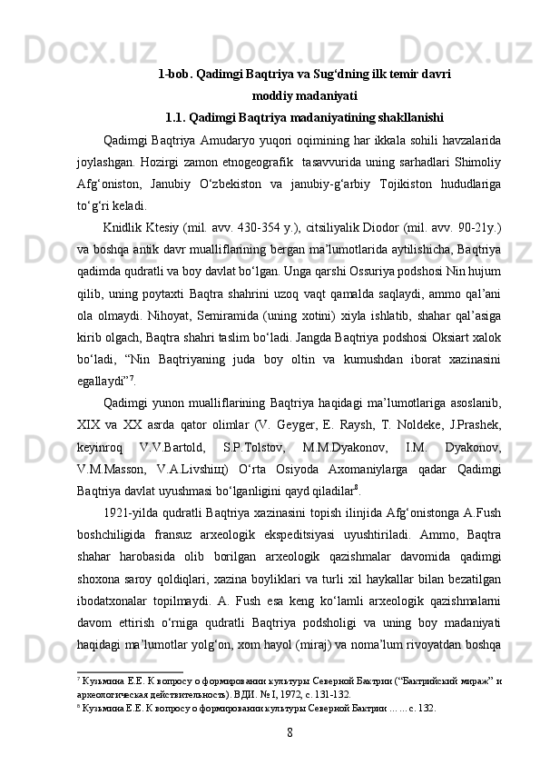 1-bob. Qadimgi Baqtriya va Sug‘dning ilk temir davri 
moddiy madaniyati 
1.1. Qadimgi Baqtriya madaniyatining shakllanishi
Qadimgi   Baqtriya   Amudaryo  yuqori   oqimining  har   ikkala  sohili   havzalarida
joylashgan.   Hozirgi   zamon   etnogeografik     tasavvurida   uning   sarhadlari   Shimoliy
Afg‘oniston,   Janubiy   O‘zbekiston   va   janubiy-g‘arbiy   Tojikiston   hududlariga
to‘g‘ri keladi. 
Knidlik Ktesiy (mil. avv. 430-354 y.), citsiliyalik Diodor (mil. avv. 90-21y.)
va boshqa antik davr mualliflarining bergan ma’lumotlarida aytilishicha, Baqtriya
qadimda qudratli va boy davlat bo‘lgan. Unga qarshi Ossuriya podshosi Nin hujum
qilib,   uning   poytaxti   Baqtra   shahrini   uzoq   vaqt   qamalda   saqlaydi,   ammo   qal’ani
ola   olmaydi.   Nihoyat,   Semiramida   (uning   xotini)   xiyla   ishlatib,   shahar   qal’asiga
kirib olgach, Baqtra shahri taslim bo‘ladi. Jangda Baqtriya podshosi Oksiart xalok
bo‘ladi,   “Nin   Baqtriyaning   juda   boy   oltin   va   kumushdan   iborat   xazinasini
egallaydi” 7
.
Qadimgi   yunon   mualliflarining   Baqtriya   haqidagi   ma’lumotlariga   asoslanib,
XIX   va   XX   asrda   qator   olimlar   (V.   Geyger,   E.   Raysh,   T.   Noldeke,   J.Prashek,
keyinroq   V.V.Bartold,   S.P.Tolstov,   M.M.Dyakonov,   I.M.   Dyakonov,
V.M.Masson,   V.A.Livshiщ)   O‘rta   Osiyoda   Axomaniylarga   qadar   Qadimgi
Baqtriya davlat uyushmasi bo‘lganligini qayd qiladilar 8
. 
1921-yilda qudratli  Baqtriya xazinasini  topish ilinjida Afg‘onistonga  A.Fush
boshchiligida   fransuz   arxeologik   ekspeditsiyasi   uyushtiriladi.   Ammo,   Baqtra
shahar   harobasida   olib   borilgan   arxeologik   qazishmalar   davomida   qadimgi
shoxona   saroy   qoldiqlari,   xazina   boyliklari   va   turli   xil   haykallar   bilan   bezatilgan
ibodatxonalar   topilmaydi.   A.   Fush   esa   keng   ko‘lamli   arxeologik   qazishmalarni
davom   ettirish   o‘rniga   qudratli   Baqtriya   podsholigi   va   uning   boy   madaniyati
haqidagi ma’lumotlar yolg‘on, xom hayol (miraj) va noma’lum rivoyatdan boshqa
7
 Кузьмина Е.Е. К вопросу о формировании культур ы  Северной Бактрии (“Бактрийский мираж” и
археологическая действительность). ВДИ. №  I , 1972, с. 13 1-13 2.
8
  Кузьмина Е.Е. К вопросу о формировании культур ы  Северной Бактрии  …… с. 132.
8 