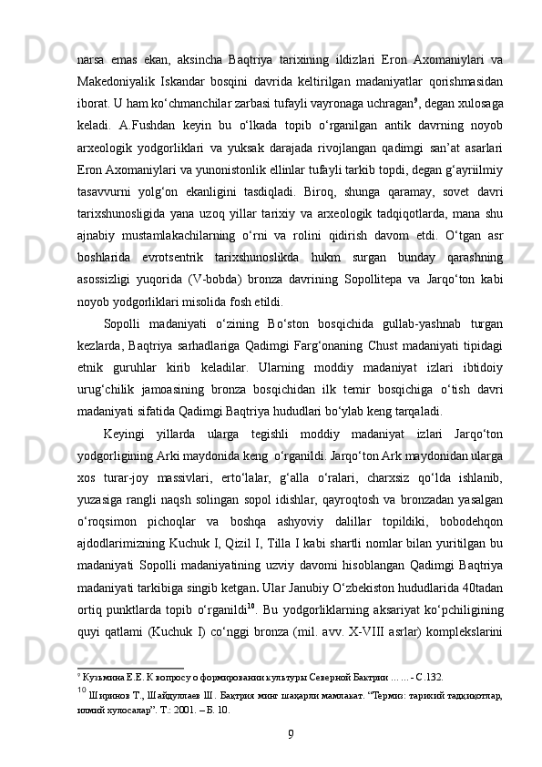 narsa   emas   ekan,   aksincha   Baqtriya   tarixining   ildizlari   Eron   Axomaniylari   va
Makedoniyalik   Iskandar   bosqini   davrida   keltirilgan   madaniyatlar   qorishmasidan
iborat. U ham ko‘chmanchilar zarbasi tufayli vayronaga uchragan 9
, degan xulosaga
keladi.   A.Fushdan   keyin   bu   o‘lkada   topib   o‘rganilgan   antik   davrning   noyob
arxeologik   yodgorliklari   va   yuksak   darajada   rivojlangan   qadimgi   san’at   asarlari
Eron Axomaniylari va yunonistonlik ellinlar tufayli tarkib topdi, degan g‘ayriilmiy
tasavvurni   yolg‘on   ekanligini   tasdiqladi.   Biroq,   shunga   qaramay,   sovet   davri
tarixshunosligida   yana   uzoq   yillar   tarixiy   va   arxeologik   tadqiqotlarda,   mana   shu
ajnabiy   mustamlakachilarning   o‘rni   va   rolini   qidirish   davom   etdi.   O‘tgan   asr
boshlarida   evrotsentrik   tarixshunoslikda   hukm   surgan   bunday   qarashning
asossizligi   yuqorida   (V-bobda)   bronza   davrining   Sopollitepa   va   Jarqo‘ton   kabi
noyob yodgorliklari misolida fosh etildi.
Sopolli   madaniyati   o‘zining   Bo‘ston   bosqichida   gullab-yashnab   turgan
kezlarda,   Baqtriya   sarhadlariga   Qadimgi   Farg‘onaning   Chust   madaniyati   tipidagi
etnik   guruhlar   kirib   keladilar.   Ularning   moddiy   madaniyat   izlari   ibtidoiy
urug‘chilik   jamoasining   bronza   bosqichidan   ilk   temir   bosqichiga   o‘tish   davri
madaniyati sifatida Qadimgi Baqtriya hududlari bo‘ylab keng tarqaladi. 
Keyingi   yillarda   ularga   tegishli   moddiy   madaniyat   izlari   Jarqo‘ton
yodgorligining Arki maydonida keng  o‘rganildi. Jarqo‘ton Ark maydonidan ularga
xos   turar-joy   massivlari,   erto‘lalar,   g‘alla   o‘ralari,   charxsiz   qo‘lda   ishlanib,
yuzasiga   rangli   naqsh   solingan   sopol   idishlar,   qayroqtosh   va   bronzadan   yasalgan
o‘roqsimon   pichoqlar   va   boshqa   ashyoviy   dalillar   topildiki,   bobodehqon
ajdodlarimizning Kuchuk I, Qizil I, Tilla I kabi shartli nomlar bilan yuritilgan bu
madaniyati   Sopolli   madaniyatining   uzviy   davomi   hisoblangan   Qadimgi   Baqtriya
madaniyati tarkibiga singib ketgan .  Ular Janubiy O‘zbekiston hududlarida 40tadan
ortiq   punktlarda   topib   o‘rganildi 10
.   Bu   yodgorliklarning   aksariyat   ko‘pchiligining
quyi   qatlami   (Kuchuk   I)   co‘nggi   bronza   (mil.   avv.   X-VIII   asrlar)   komplekslarini
9
  Кузьмина Е.Е. К вопросу о формировании культур ы  Северной Бактрии  …… - С.132.
10
  Ширинов Т., Шайдуллаев Ш. Бақтрия минг шаҳарли мамлакат. “Термиз: тарихий тадқиқотлар,
илмий хулосалар”. Т .:  2001 .  – Б. 10.
9
