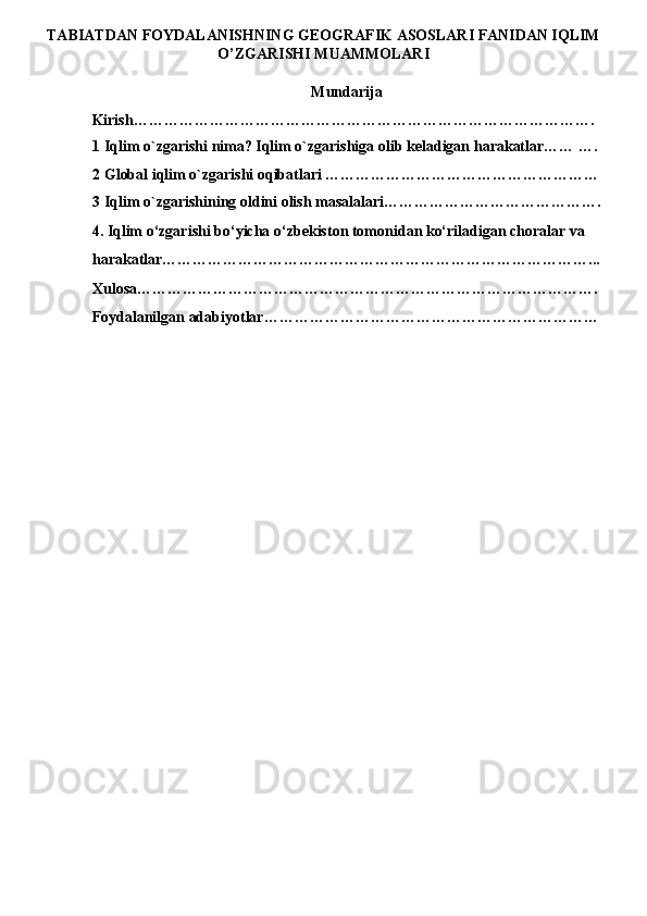 TABIATDAN FOYDALANISHNING GEOGRAFIK ASOSLARI FANIDAN IQLIM
O’ZGARISHI MUAMMOLARI
Mundarija 
Kirish………………………………………………………………………………. 
1 Iqlim o`zgarishi nima? Iqlim o`zgarishiga olib keladigan harakatlar…… …. 
2 Global iqlim o`zgarishi oqibatlari ……………………………………………… 
3 Iqlim o`zgarishining oldini olish masalalari……………………………………. 
4. Iqlim o‘zgarishi bo‘yicha o‘zbekiston tomonidan ko‘riladigan choralar va 
harakatlar…………………………………………………………………………... 
Xulosa………………………………………………………………………………. 
Foydalanilgan adabiyotlar………………………………………………………… 
 
 
 
 
 
 
 
 
 
 
 
  