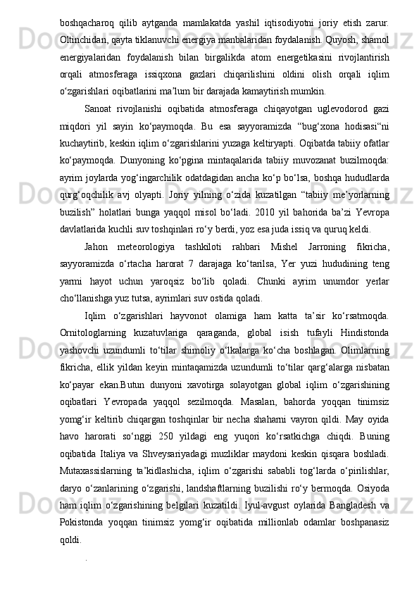 boshqacharoq   qilib   aytganda   mamlakatda   yashil   iqtisodiyotni   joriy   etish   zarur.
Oltinchidan, qayta tiklanuvchi energiya manbalaridan foydalanish. Quyosh, shamol
energiyalaridan   foydalanish   bilan   birgalikda   atom   energetikasini   rivojlantirish
orqali   atmosferaga   issiqxona   gazlari   chiqarilishini   oldini   olish   orqali   iqlim
o zgarishlari oqibatlarini ma lum bir darajada kamaytirish mumkin. ʻ ʼ
Sanoat   rivojlanishi   oqibatida   atmosferaga   chiqayotgan   uglevodorod   gazi
miqdori   yil   sayin   ko‘paymoqda.   Bu   esa   sayyoramizda   “bug‘xona   hodisasi“ni
kuchaytirib, keskin iqlim o‘zgarishlarini yuzaga keltiryapti. Oqibatda tabiiy ofatlar
ko‘paymoqda.   Dunyoning   ko‘pgina   mintaqalarida   tabiiy   muvozanat   buzilmoqda:
ayrim joylarda yog‘ingarchilik odatdagidan ancha ko‘p bo‘lsa, boshqa hududlarda
qurg‘oqchilik   avj   olyapti.   Joriy   yilning   o‘zida   kuzatilgan   “tabiiy   me’yorlarning
buzilish”   holatlari   bunga   yaqqol   misol   bo‘ladi.   2010   yil   bahorida   ba’zi   Yevropa
davlatlarida kuchli suv toshqinlari ro‘y berdi, yoz esa juda issiq va quruq keldi.  
Jahon   meteorologiya   tashkiloti   rahbari   Mishel   Jarroning   fikricha,
sayyoramizda   o‘rtacha   harorat   7   darajaga   ko‘tarilsa,   Yer   yuzi   hududining   teng
yarmi   hayot   uchun   yaroqsiz   bo‘lib   qoladi.   Chunki   ayrim   unumdor   yerlar
cho‘llanishga yuz tutsa, ayrimlari suv ostida qoladi.  
Iqlim   o‘zgarishlari   hayvonot   olamiga   ham   katta   ta’sir   ko‘rsatmoqda.
Ornitologlarning   kuzatuvlariga   qaraganda,   global   isish   tufayli   Hindistonda
yashovchi   uzundumli   to‘tilar   shimoliy   o‘lkalarga   ko‘cha   boshlagan.   Olimlarning
fikricha,   ellik   yildan   keyin   mintaqamizda   uzundumli   to‘tilar   qarg‘alarga   nisbatan
ko‘payar   ekan.Butun   dunyoni   xavotirga   solayotgan   global   iqlim   o‘zgarishining
oqibatlari   Yevropada   yaqqol   sezilmoqda.   Masalan,   bahorda   yoqqan   tinimsiz
yomg‘ir   keltirib   chiqargan   toshqinlar   bir   necha   shaharni   vayron   qildi.   May   oyida
havo   harorati   so‘nggi   250   yildagi   eng   yuqori   ko‘rsatkichga   chiqdi.   Buning
oqibatida   Italiya   va   Shveysariyadagi   muzliklar   maydoni   keskin   qisqara   boshladi.
Mutaxassislarning   ta’kidlashicha,   iqlim   o‘zgarishi   sababli   tog‘larda   o‘pirilishlar,
daryo o‘zanlarining o‘zgarishi,  landshaftlarning buzilishi  ro‘y bermoqda.   Osiyoda
ham   iqlim   o‘zgarishining   belgilari   kuzatildi.   Iyul-avgust   oylarida   Bangladesh   va
Pokistonda   yoqqan   tinimsiz   yomg‘ir   oqibatida   millionlab   odamlar   boshpanasiz
qoldi.  
.   