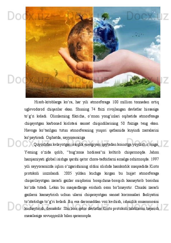 Hisob-kitoblarga   ko‘ra,   har   yili   atmosferaga   100   million   tonnadan   ortiq
uglevodorod   chiqarilar   ekan.   Shuning   74   foizi   rivojlangan   davlatlar   hissasiga
to‘g‘ri   keladi.   Olimlarning   fikricha,   o‘rmon   yong‘inlari   oqibatida   atmosferaga
chiqayotgan   karbonad   kislotasi   sanoat   chiqindilarining   50   foiziga   teng   ekan.
Havoga   ko‘tarilgan   tutun   atmosferaning   yuqori   qatlamida   kuyindi   zarralarini
ko‘paytiradi. Oqibatda, sayyoramizga  
Quyoshdan kelayotgan issiqlik energiyasi qaytadan koinotga yoyilish o‘rniga, 
Yerning   o‘zida   qolib,   “bug‘xona   hodisasi“ni   keltirib   chiqarmoqda.   Jahon
hamjamiyati global isishga qarshi qator chora-tadbirlarni amalga oshirmoqda. 1997
yili sayyoramizda iqlim o‘zgarishining oldini  olishda hamkorlik maqsadida Kioto
protokoli   imzolandi.   2005   yildan   kuchga   kirgan   bu   hujjat   atmosferaga
chiqarilayotgan   zararli   gazlar   miqdorini   bosqichma-bosqich   kamaytirib   borishni
ko‘zda   tutadi.   Lekin   bu   maqsadlarga   erishish   oson   bo‘lmayotir.   Chunki   zararli
gazlarni   kamaytirish   uchun   ularni   chiqarayotgan   sanoat   korxonalari   faoliyatini
to‘xtatishga to‘g‘ri keladi. Bu esa daromaddan voz kechish, ishsizlik muammosini
kuchaytirish, demakdir. Shu bois qator davlatlar Kioto protokoli talablarini bajarish
masalasiga sovuqqonlik bilan qaramoqda.  