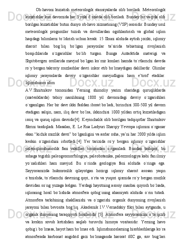 Ob-havoni   kuzatish   meteorologik   stansiyalarda   olib   boriladi.   Meteorologik
kuzatishlar kun davomida har 3 yoki 6 soatda olib boriladi. Bunday bir vaqtda olib
borilgan kuzatishlar butun dunyo ob-havo xizmatining (VSP) asosidir. Bunday usul
meteorologik   prognozlar   tuzish   va   dovullardan   ogohlantirish   va   global   iqlim
haqidagi bilimlarni  to`ldirish uchun kerak. 15 Shuni  alohida aytish joizki, iqlimiy
sharoit   bilan   bog`liq   bo`lgan   jarayonlar   ta’sirida   tabiatning   rivojlanish
bosqichlarida   o`zgarishlar   bo`lib   turgan.   Bunga   Antarktida   materigi   va
Shpitsbergen   orollarida   mavjud   bo`lgan   ko`mir   konlari   hamda   to`rtlamchi   davrda
ro`y bergan takroriy muzlashlar davri inkor etib bo`lmaydigan dalillardir. Olimlar
iqlimiy   jarayonlarda   davriy   o`zgarishlar   mavjudligini   ham   e’tirof   etadilar.
Iqlimshunos olim 
A.V.Shnitnikov   tomonidan   Yerning   shimoliy   yarim   sharidagi   quruqliklarda
(materiklarda)   tabiiy   namlikning   1800   yil   davomidagi   davriy   o`zgarishlari
o`rganilgan. Har bir davr ikki fasldan iborat bo`ladi, birinchisi 300-500 yil davom
etadigan   salqin,   nam,   iliq   davr   bo`lsa,   ikkinchisi   1000   yildan   ortiq   kuzatiladigan
issiq  va quruq iqlim  davridir[4]. Keyinchalik  olib borilgan tadqiqotlar  Shnitnikov
fikrini tasdiqladi. Masalan,  E. Le Rua Ladyuri Sharqiy Yevropa iqlimini o`rganar
ekan “kichik muzlik davri” bo`lganligini va asrlar osha, ya’ni har 2000 yilda iqlim
keskin   o`zgarishini   isbotladi.[4]   Yer   tarixida   ro`y   bergan   iqlimiy   o`zgarishlar
paleoiqlimshunoslik   fani   vakillari   tomonidan   o`rganiladi.   Bundan   tashqari,   bu
sohaga tegishli paleogeomorfologiya, paleobotanika, paleozoologiya kabi fan ilmiy
yo`nalishlari   ham   mavjud.   Bu   o`rinda   geologiya   fani   alohida   o`ringa   ega.
Sayyoramizda   hukmronlik   qilayotgan   hozirgi   iqlimiy   sharoit   asosan   yaqin
o`tmishda, to`rtlamchi davrning quyi, o`rta va yuqori qismida ro`y bergan muzlik
davridan so`ng yuzaga kelgan. Yerdagi hayotning asosiy manbai quyosh bo`lsada,
iqlimning   hosil   bo`lishida   atmosfera   qobig`ining   ahamiyati   alohida   o`rin   tutadi.
Atmosfera   tarkibining   shakllanishi   va   o`zgarishi   organik   dunyoning   rivojlanish
jarayoni   bilan   bevosita   bog`liq.   Akademik   I.V.Vernadskiy   fikri   bilan   aytganda,   u
organik   dunyoning   taraqqiyoti   hosilasidir   [5].   Atmosfera   sayyoramizni   o`ta   qizib
va   keskin   sovub   ketishdan   saqlab   turuvchi   himoya   vositasidir.   Yerning   havo
qobig`i bo`lmasa, hayot ham bo`lmas edi. Iqlimshunoslarning hisoblashlariga ko`ra
atmosferada   karbonat   angidrid   gazi   bo`lmaganda   harorat   60C   ga,   suv   bug`lari 