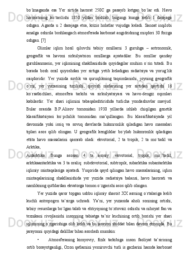 bo`lmaganda   esa   Yer   sirtida   harorat   250C   ga   pasayib   ketgan   bo`lar   edi.   Havo
haroratining   ko`tarilishi   1850   yildan   boshlab,   bugungi   kunga   kelib   1   darajaga
oshgan.   Agarda   u   2   darajaga   etsa,   krizis   holatlar   vujudga   keladi.   Sanoat   inqilobi
amalga oshirila boshlangach atmosferada karbonat angidridning miqdori 30 foizga
oshgan. [7] 
Olimlar   iqlim   hosil   qiluvchi   tabiiy   omillarni   3   guruhga   –   astronomik,
geografik   va   havoni   sirkulyatsion   omillarga   ajratadilar.   Bu   omillar   qanday
guruhlanmasin,   yer   iqlimining   shakllanishida   quyidagilar   muhim   o`rin   tutadi.   Bu
borada   bosh   omil   quyoshdan   yer   sirtiga   yetib   keladigan   radiatsiya   va   yorug`lik
miqdoridir.   Yer   yuzida   suvlik   va   quruqlikning   taqsimlanishi,   joyning   geografik
o`rni,   yer   yuzasining   tuzilishi,   quyosh   nurlarining   yer   sirtidan   qaytishi   16
ko`rsatkichlari,   atmosfera   tarkibi   va   sirkulyatsiyasi   va   havo-dengiz   oqimlari
kabilardir.   Yer   shari   iqlimini   tabaqalashtirishda   turlicha   yondashuvlar   mavjud.
Bular   orasida   B.P.Alisov   tomonidan   1930   yillarda   ishlab   chiqilgan   genetik
klassifikatsiyasi   ko`pchilik   tomonidan   ma’qullangan.   Bu   klassifikatsiyada   yil
davomida   yoki   issiq   va   sovuq   davrlarda   hukmronlik   qiladigan   havo   massalari
tiplari   asos   qilib   olingan.   U   geografik   kengliklar   bo`ylab   hukmronlik   qiladigan
ettita   havo   massalarini   qamrab   oladi:   ekvotorial,   2   ta   tropik,   2   ta   mo`tadil   va
Arktika, 
Antarktika.   Bunga   asosan   4   ta   asosiy:   ekvotorial,   tropik,   mo`‘tadil,
arktikaantarktika va 3 ta oraliq: subekvotorial, subtropik, subarktika subantarktika
iqlimiy   mintaqalariga   ajratadi.   Yuqorida   qayd   qilingan   havo   massalarining,   iqlim
mintaqalarining   shakllanishida   yer   yuzida   radiatsiya   balansi,   havo   harorati   va
namlikning qutblardan ekvatorga tomon o`zgarishi asos qilib olingan.  
Yer yuzida qaror topgan ushbu iqlimiy sharoit XX asrning o`rtalariga kelib
kuchli   antropogen   ta’sirga   uchradi.   Ya’ni,   yer   yuzasida   aholi   sonining   ortishi,
tabiiy resurslarga bo`lgan talab va ehtiyojning to`xtovsiz oshishi va nihoyat fan va
texnikani   rivojlanishi   insonning   tabiatga   ta’sir   kuchining   ortib   borishi   yer   shari
iqlimining o`zgarishiga olib keldi va bu jarayon shiddat bilan davom etmoqda.   Bu
jarayonni quyidagi dalilllar bilan asoslash mumkin: 
• Atmosferaning   kimyoviy,   fizik   tarkibiga   inson   faoliyat   ta’sirining
ortib borayotganligi, Ozon qatlamini yemiruvchi turli is gazlarini hamda karbonat 