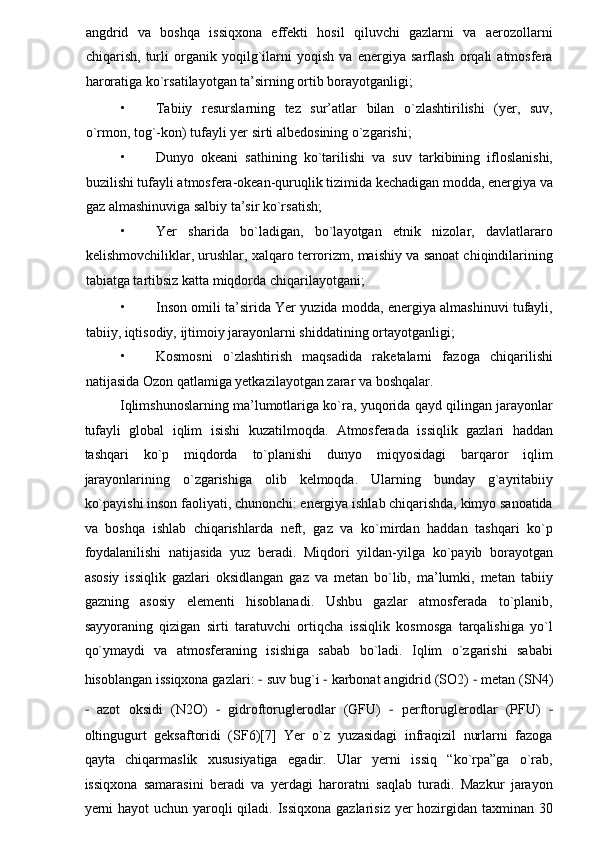 angdrid   va   boshqa   issiqxona   effekti   hosil   qiluvchi   gazlarni   va   aerozollarni
chiqarish,   turli   organik   yoqilg`ilarni   yoqish   va   energiya   sarflash   orqali   atmosfera
haroratiga ko`rsatilayotgan ta’sirning ortib borayotganligi;  
• Tabiiy   resurslarning   tez   sur’atlar   bilan   o`zlashtirilishi   (yer,   suv,
o`rmon, tog`-kon) tufayli yer sirti albedosining o`zgarishi;  
• Dunyo   okeani   sathining   ko`tarilishi   va   suv   tarkibining   ifloslanishi,
buzilishi tufayli atmosfera-okean-quruqlik tizimida kechadigan modda, energiya va
gaz almashinuviga salbiy ta’sir ko`rsatish;  
• Yer   sharida   bo`ladigan,   bo`layotgan   etnik   nizolar,   davlatlararo
kelishmovchiliklar, urushlar, xalqaro terrorizm, maishiy va sanoat chiqindilarining
tabiatga tartibsiz katta miqdorda chiqarilayotgani; 
• Inson omili ta’sirida Yer yuzida modda, energiya almashinuvi tufayli,
tabiiy, iqtisodiy, ijtimoiy jarayonlarni shiddatining ortayotganligi;  
• Kosmosni   o`zlashtirish   maqsadida   raketalarni   fazoga   chiqarilishi
natijasida Ozon qatlamiga yetkazilayotgan zarar va boshqalar.  
Iqlimshunoslarning ma’lumotlariga ko`ra, yuqorida qayd qilingan jarayonlar
tufayli   global   iqlim   isishi   kuzatilmoqda.   Atmosferada   issiqlik   gazlari   haddan
tashqari   ko`p   miqdorda   to`planishi   dunyo   miqyosidagi   barqaror   iqlim
jarayonlarining   o`zgarishiga   olib   kelmoqda.   Ularning   bunday   g`ayritabiiy
ko`payishi inson faoliyati, chunonchi: energiya ishlab chiqarishda, kimyo sanoatida
va   boshqa   ishlab   chiqarishlarda   neft,   gaz   va   ko`mirdan   haddan   tashqari   ko`p
foydalanilishi   natijasida   yuz   beradi.   Miqdori   yildan-yilga   ko`payib   borayotgan
asosiy   issiqlik   gazlari   oksidlangan   gaz   va   metan   bo`lib,   ma’lumki,   metan   tabiiy
gazning   asosiy   elementi   hisoblanadi.   Ushbu   gazlar   atmosferada   to`planib,
sayyoraning   qizigan   sirti   taratuvchi   ortiqcha   issiqlik   kosmosga   tarqalishiga   yo`l
qo`ymaydi   va   atmosferaning   isishiga   sabab   bo`ladi.   Iqlim   o`zgarishi   sababi
hisoblangan issiqxona gazlari:  −  suv bug`i  −  karbonat angidrid (SO2)  −  metan (SN4)
−   azot   oksidi   (N2O)   −   gidroftoruglerodlar   (GFU)   −   perftoruglerodlar   (PFU)   −
oltingugurt   geksaftoridi   (SF6)[7]   Yer   o`z   yuzasidagi   infraqizil   nurlarni   fazoga
qayta   chiqarmaslik   xususiyatiga   egadir.   Ular   yerni   issiq   “ko`rpa”ga   o`rab,
issiqxona   samarasini   beradi   va   yerdagi   haroratni   saqlab   turadi.   Mazkur   jarayon
yerni  hayot  uchun yaroqli qiladi. Issiqxona gazlarisiz yer hozirgidan taxminan 30 