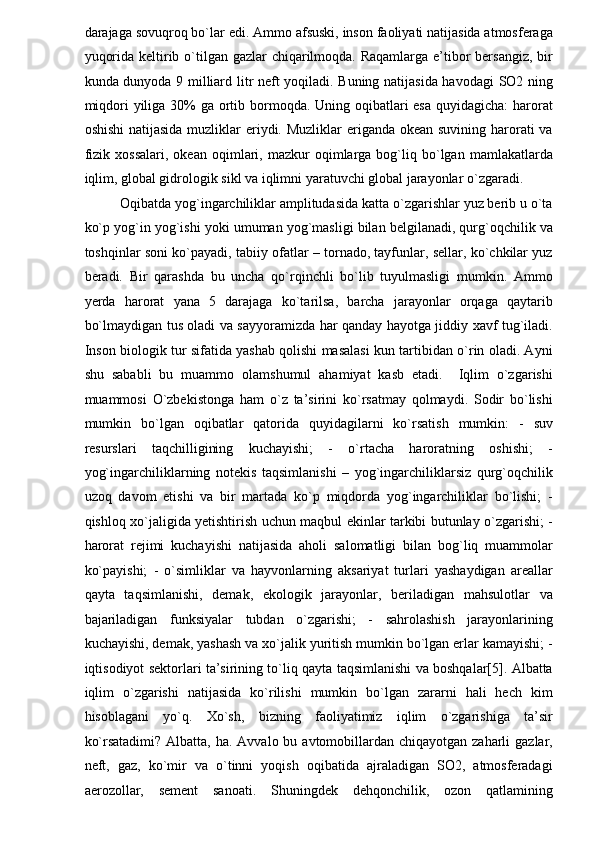 darajaga sovuqroq bo`lar edi. Ammo afsuski, inson faoliyati natijasida atmosferaga
yuqorida keltirib o`tilgan gazlar chiqarilmoqda. Raqamlarga e’tibor bersangiz, bir
kunda dunyoda 9 milliard litr neft yoqiladi. Buning natijasida havodagi  SO2 ning
miqdori  yiliga 30% ga ortib bormoqda. Uning oqibatlari esa  quyidagicha:  harorat
oshishi  natijasida muzliklar eriydi. Muzliklar  eriganda okean suvining harorati va
fizik   xossalari,   okean   oqimlari,   mazkur   oqimlarga  bog`liq  bo`lgan  mamlakatlarda
iqlim, global gidrologik sikl va iqlimni yaratuvchi global jarayonlar o`zgaradi.  
Oqibatda yog`ingarchiliklar amplitudasida katta o`zgarishlar yuz berib u o`ta
ko`p yog`in yog`ishi yoki umuman yog`masligi bilan belgilanadi, qurg`oqchilik va
toshqinlar soni ko`payadi, tabiiy ofatlar – tornado, tayfunlar, sellar, ko`chkilar yuz
beradi.   Bir   qarashda   bu   uncha   qo`rqinchli   bo`lib   tuyulmasligi   mumkin.   Ammo
yerda   harorat   yana   5   darajaga   ko`tarilsa,   barcha   jarayonlar   orqaga   qaytarib
bo`lmaydigan tus oladi va sayyoramizda har qanday hayotga jiddiy xavf tug`iladi.
Inson biologik tur sifatida yashab qolishi masalasi kun tartibidan o`rin oladi. Ayni
shu   sababli   bu   muammo   olamshumul   ahamiyat   kasb   etadi.     Iqlim   o`zgarishi
muammosi   O`zbekistonga   ham   o`z   ta’sirini   ko`rsatmay   qolmaydi.   Sodir   bo`lishi
mumkin   bo`lgan   oqibatlar   qatorida   quyidagilarni   ko`rsatish   mumkin:   -   suv
resurslari   taqchilligining   kuchayishi;   -   o`rtacha   haroratning   oshishi;   -
yog`ingarchiliklarning   notekis   taqsimlanishi   –   yog`ingarchiliklarsiz   qurg`oqchilik
uzoq   davom   etishi   va   bir   martada   ko`p   miqdorda   yog`ingarchiliklar   bo`lishi;   -
qishloq xo`jaligida yetishtirish uchun maqbul ekinlar tarkibi butunlay o`zgarishi; -
harorat   rejimi   kuchayishi   natijasida   aholi   salomatligi   bilan   bog`liq   muammolar
ko`payishi;   -   o`simliklar   va   hayvonlarning   aksariyat   turlari   yashaydigan   areallar
qayta   taqsimlanishi,   demak,   ekologik   jarayonlar,   beriladigan   mahsulotlar   va
bajariladigan   funksiyalar   tubdan   o`zgarishi;   -   sahrolashish   jarayonlarining
kuchayishi, demak, yashash va xo`jalik yuritish mumkin bo`lgan erlar kamayishi; -
iqtisodiyot sektorlari ta’sirining to`liq qayta taqsimlanishi va boshqalar[5]. Albatta
iqlim   o`zgarishi   natijasida   ko`rilishi   mumkin   bo`lgan   zararni   hali   hech   kim
hisoblagani   yo`q.   Xo`sh,   bizning   faoliyatimiz   iqlim   o`zgarishiga   ta’sir
ko`rsatadimi?  Albatta, ha. Avvalo bu avtomobillardan chiqayotgan zaharli  gazlar,
neft,   gaz,   ko`mir   va   o`tinni   yoqish   oqibatida   ajraladigan   SO2,   atmosferadagi
aerozollar,   sement   sanoati.   Shuningdek   dehqonchilik,   ozon   qatlamining 