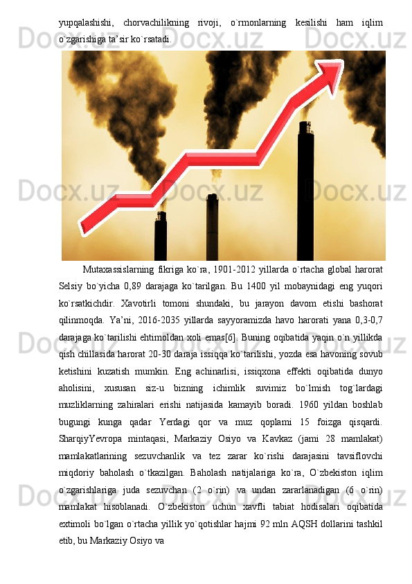 yupqalashishi,   chorvachilikning   rivoji,   o`rmonlarning   kesilishi   ham   iqlim
o`zgarishiga ta’sir ko`rsatadi.  
Mutaxassislarning   fikriga   ko`ra,   1901-2012   yillarda   o`rtacha   global   harorat
Selsiy   bo`yicha   0,89   darajaga   ko`tarilgan.   Bu   1400   yil   mobaynidagi   eng   yuqori
ko`rsatkichdir.   Xavotirli   tomoni   shundaki,   bu   jarayon   davom   etishi   bashorat
qilinmoqda.   Ya’ni,   2016-2035   yillarda   sayyoramizda   havo   harorati   yana   0,3-0,7
darajaga ko`tarilishi ehtimoldan xoli emas[6]. Buning oqibatida yaqin o`n yillikda
qish chillasida harorat 20-30 daraja issiqqa ko`tarilishi, yozda esa havoning sovub
ketishini   kuzatish   mumkin.   Eng   achinarlisi,   issiqxona   effekti   oqibatida   dunyo
aholisini,   xususan   siz-u   bizning   ichimlik   suvimiz   bo`lmish   tog`lardagi
muzliklarning   zahiralari   erishi   natijasida   kamayib   boradi.   1960   yildan   boshlab
bugungi   kunga   qadar   Yerdagi   qor   va   muz   qoplami   15   foizga   qisqardi.
SharqiyYevropa   mintaqasi,   Markaziy   Osiyo   va   Kavkaz   (jami   28   mamlakat)
mamlakatlarining   sezuvchanlik   va   tez   zarar   ko`rishi   darajasini   tavsiflovchi
miqdoriy   baholash   o`tkazilgan.   Baholash   natijalariga   ko`ra,   O`zbekiston   iqlim
o`zgarishlariga   juda   sezuvchan   (2   o`rin)   va   undan   zararlanadigan   (6   o`rin)
mamlakat   hisoblanadi.   O`zbekiston   uchun   xavfli   tabiat   hodisalari   oqibatida
extimoli bo`lgan o`rtacha yillik yo`qotishlar hajmi 92 mln AQSH dollarini tashkil
etib, bu Markaziy Osiyo va  