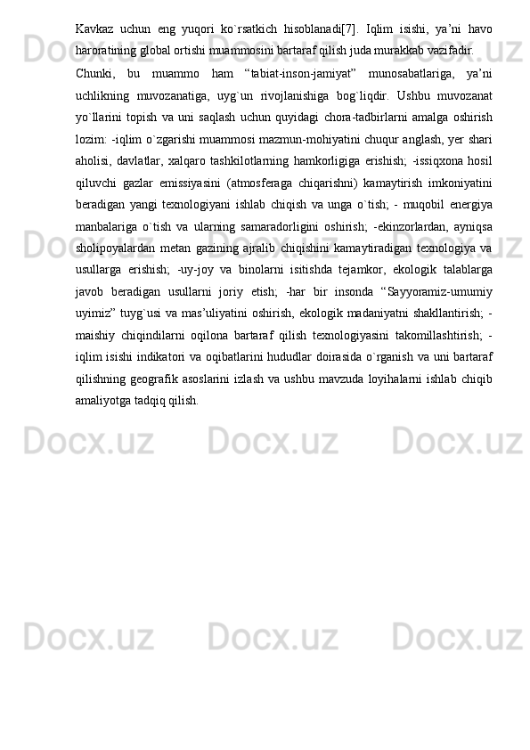 Kavkaz   uchun   eng   yuqori   ko`rsatkich   hisoblanadi[7].   Iqlim   isishi,   ya’ni   havo
haroratining global ortishi muammosini bartaraf qilish juda murakkab vazifadir. 
Chunki,   bu   muammo   ham   “tabiat-inson-jamiyat”   munosabatlariga,   ya’ni
uchlikning   muvozanatiga,   uyg`un   rivojlanishiga   bog`liqdir.   Ushbu   muvozanat
yo`llarini   topish   va   uni   saqlash   uchun   quyidagi   chora-tadbirlarni   amalga   oshirish
lozim: -iqlim o`zgarishi muammosi mazmun-mohiyatini chuqur anglash, yer shari
aholisi,   davlatlar,   xalqaro   tashkilotlarning   hamkorligiga   erishish;   -issiqxona   hosil
qiluvchi   gazlar   emissiyasini   (atmosferaga   chiqarishni)   kamaytirish   imkoniyatini
beradigan   yangi   texnologiyani   ishlab   chiqish   va   unga   o`tish;   -   muqobil   energiya
manbalariga   o`tish   va   ularning   samaradorligini   oshirish;   -ekinzorlardan,   ayniqsa
sholipoyalardan   metan   gazining   ajralib   chiqishini   kamaytiradigan   texnologiya   va
usullarga   erishish;   -uy-joy   va   binolarni   isitishda   tejamkor,   ekologik   talablarga
javob   beradigan   usullarni   joriy   etish;   -har   bir   insonda   “Sayyoramiz-umumiy
uyimiz”  tuyg`usi   va  mas’uliyatini   oshirish,  ekologik  madaniyatni  shakllantirish;   -
maishiy   chiqindilarni   oqilona   bartaraf   qilish   texnologiyasini   takomillashtirish;   -
iqlim  isishi  indikatori va oqibatlarini  hududlar  doirasida  o`rganish va uni bartaraf
qilishning   geografik   asoslarini   izlash   va   ushbu   mavzuda   loyihalarni   ishlab   chiqib
amaliyotga tadqiq qilish.  
 
 
  