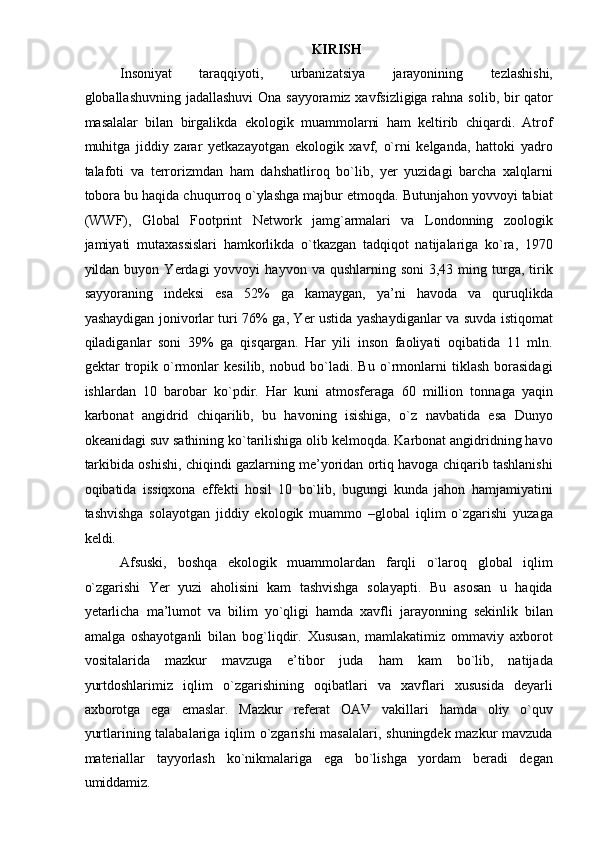  
KIRISH 
Insoniyat   taraqqiyoti,   urbanizatsiya   jarayonining   tezlashishi,
globallashuvning jadallashuvi  Ona sayyoramiz xavfsizligiga rahna solib, bir qator
masalalar   bilan   birgalikda   ekologik   muammolarni   ham   keltirib   chiqardi.   Atrof
muhitga   jiddiy   zarar   yetkazayotgan   ekologik   xavf,   o`rni   kelganda,   hattoki   yadro
talafoti   va   terrorizmdan   ham   dahshatliroq   bo`lib,   yer   yuzidagi   barcha   xalqlarni
tobora bu haqida chuqurroq o`ylashga majbur etmoqda. Butunjahon yovvoyi tabiat
(WWF),   Global   Footprint   Network   jamg`armalari   va   Londonning   zoologik
jamiyati   mutaxassislari   hamkorlikda   o`tkazgan   tadqiqot   natijalariga   ko`ra,   1970
yildan  buyon  Yerdagi   yovvoyi   hayvon  va  qushlarning  soni  3,43  ming  turga,  tirik
sayyoraning   indeksi   esa   52%   ga   kamaygan,   ya’ni   havoda   va   quruqlikda
yashaydigan jonivorlar turi 76% ga, Yer ustida yashaydiganlar va suvda istiqomat
qiladiganlar   soni   39%   ga   qisqargan.   Har   yili   inson   faoliyati   oqibatida   11   mln.
gektar   tropik   o`rmonlar   kesilib,   nobud   bo`ladi.   Bu   o`rmonlarni   tiklash   borasidagi
ishlardan   10   barobar   ko`pdir.   Har   kuni   atmosferaga   60   million   tonnaga   yaqin
karbonat   angidrid   chiqarilib,   bu   havoning   isishiga,   o`z   navbatida   esa   Dunyo
okeanidagi suv sathining ko`tarilishiga olib kelmoqda. Karbonat angidridning havo
tarkibida oshishi, chiqindi gazlarning me’yoridan ortiq havoga chiqarib tashlanishi
oqibatida   issiqxona   effekti   hosil   10   bo`lib,   bugungi   kunda   jahon   hamjamiyatini
tashvishga   solayotgan   jiddiy   ekologik   muammo   –global   iqlim   o`zgarishi   yuzaga
keldi.  
Afsuski,   boshqa   ekologik   muammolardan   farqli   o`laroq   global   iqlim
o`zgarishi   Yer   yuzi   aholisini   kam   tashvishga   solayapti.   Bu   asosan   u   haqida
yetarlicha   ma’lumot   va   bilim   yo`qligi   hamda   xavfli   jarayonning   sekinlik   bilan
amalga   oshayotganli   bilan   bog`liqdir.   Xususan,   mamlakatimiz   ommaviy   axborot
vositalarida   mazkur   mavzuga   e’tibor   juda   ham   kam   bo`lib,   natijada
yurtdoshlarimiz   iqlim   o`zgarishining   oqibatlari   va   xavflari   xususida   deyarli
axborotga   ega   emaslar.   Mazkur   referat   OAV   vakillari   hamda   oliy   o`quv
yurtlarining talabalariga iqlim o`zgarishi  masalalari, shuningdek mazkur  mavzuda
materiallar   tayyorlash   ko`nikmalariga   ega   bo`lishga   yordam   beradi   degan
umiddamiz.   
