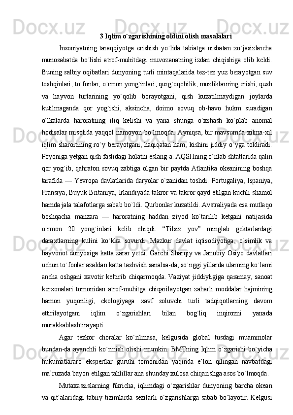  
3 Iqlim o`zgarishining oldini olish masalalari  
Insoniyatning   taraqqiyotga   erishish   yo`lida   tabiatga   nisbatan   xo`jasizlarcha
munosabatda   bo`lishi   atrof-muhitdagi   muvozanatning   izdan   chiqishiga   olib   keldi.
Buning salbiy oqibatlari dunyoning turli mintaqalarida tez-tez yuz berayotgan suv
toshqinlari, to`fonlar, o`rmon yong`inlari, qurg`oqchilik, muzliklarning erishi, qush
va   hayvon   turlarining   yo`qolib   borayotgani,   qish   kuzatilmaydigan   joylarda
kutilmaganda   qor   yog`ishi,   aksincha,   doimo   sovuq   ob-havo   hukm   suradigan
o`lkalarda   haroratning   iliq   kelishi   va   yana   shunga   o`xshash   ko`plab   anomal
hodisalar misolida yaqqol namoyon bo`lmoqda. Ayniqsa, bir mavsumda xilma-xil
iqlim  sharoitining ro`y berayotgani, haqiqatan ham, kishini  jiddiy o`yga toldiradi.
Poyoniga yetgan qish faslidagi holatni eslang-a. AQSHning o`nlab shtatlarida qalin
qor  yog`ib, qahraton sovuq zabtiga  olgan  bir  paytda Atlantika okeanining  boshqa
tarafida — Yevropa davlatlarida daryolar  o`zanidan  toshdi.   Portugaliya, Ispaniya,
Fransiya, Buyuk Britaniya, Irlandiyada takror va takror qayd etilgan kuchli shamol
hamda jala talafotlarga sabab bo`ldi. Qurbonlar kuzatildi. Avstraliyada esa mutlaqo
boshqacha   manzara   —   haroratning   haddan   ziyod   ko`tarilib   ketgani   natijasida
o`rmon   20   yong`inlari   kelib   chiqdi.   “Tilsiz   yov”   minglab   gektarlardagi
daraxtlarning   kulini   ko`kka   sovurdi.   Mazkur   davlat   iqtisodiyotiga,   o`simlik   va
hayvonot dunyosiga katta zarar yetdi. Garchi Sharqiy va Janubiy Osiyo davlatlari
uchun to`fonlar azaldan katta tashvish sanalsa-da, so`nggi yillarda ularning ko`lami
ancha   oshgani   xavotir   keltirib   chiqarmoqda.  Vaziyat   jiddiyligiga  qaramay,   sanoat
korxonalari   tomonidan   atrof-muhitga   chiqarilayotgan   zaharli   moddalar   hajmining
hamon   yuqoriligi,   ekologiyaga   xavf   soluvchi   turli   tadqiqotlarning   davom
ettirilayotgani   iqlim   o`zgarishlari   bilan   bog`liq   inqirozni   yanada
murakkablashtirayapti.  
Agar   tezkor   choralar   ko`rilmasa,   kelgusida   global   tusdagi   muammolar
bundan-da  ayanchli  ko`rinish   olishi   mumkin.  BMTning  Iqlim  o`zgarishi  bo`yicha
hukumatlararo   ekspertlar   guruhi   tomonidan   yaqinda   e’lon   qilingan   navbatdagi
ma’ruzada bayon etilgan tahlillar ana shunday xulosa chiqarishga asos bo`lmoqda.
Mutaxassislarning   fikricha,   iqlimdagi   o`zgarishlar   dunyoning   barcha   okean
va  qit’alaridagi  tabiiy  tizimlarda  sezilarli  o`zgarishlarga   sabab   bo`layotir.  Kelgusi 