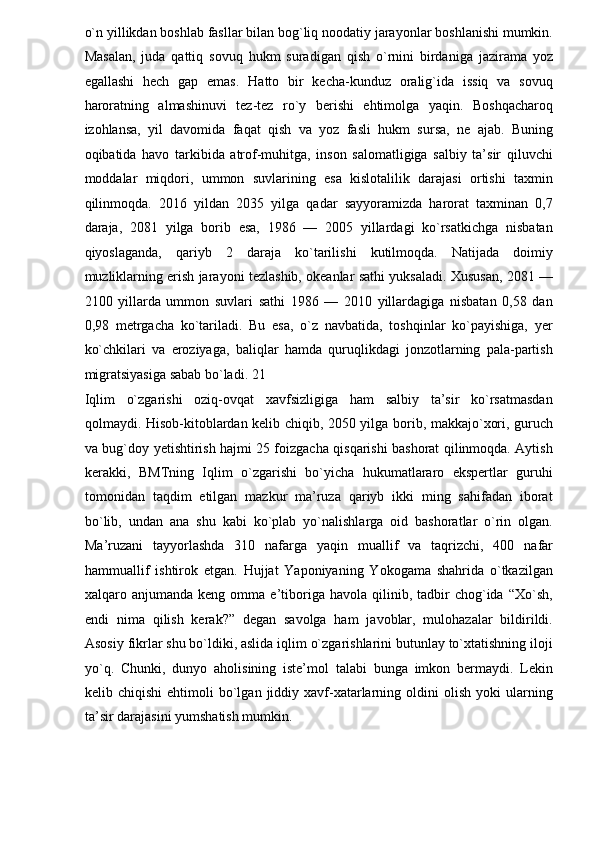 o`n yillikdan boshlab fasllar bilan bog`liq noodatiy jarayonlar boshlanishi mumkin.
Masalan,   juda   qattiq   sovuq   hukm   suradigan   qish   o`rnini   birdaniga   jazirama   yoz
egallashi   hech   gap   emas.   Hatto   bir   kecha-kunduz   oralig`ida   issiq   va   sovuq
haroratning   almashinuvi   tez-tez   ro`y   berishi   ehtimolga   yaqin.   Boshqacharoq
izohlansa,   yil   davomida   faqat   qish   va   yoz   fasli   hukm   sursa,   ne   ajab.   Buning
oqibatida   havo   tarkibida   atrof-muhitga,   inson   salomatligiga   salbiy   ta’sir   qiluvchi
moddalar   miqdori,   ummon   suvlarining   esa   kislotalilik   darajasi   ortishi   taxmin
qilinmoqda.   2016   yildan   2035   yilga   qadar   sayyoramizda   harorat   taxminan   0,7
daraja,   2081   yilga   borib   esa,   1986   —   2005   yillardagi   ko`rsatkichga   nisbatan
qiyoslaganda,   qariyb   2   daraja   ko`tarilishi   kutilmoqda.   Natijada   doimiy
muzliklarning erish jarayoni tezlashib, okeanlar sathi yuksaladi. Xususan, 2081 —
2100   yillarda   ummon   suvlari   sathi   1986   —   2010   yillardagiga   nisbatan   0,58   dan
0,98   metrgacha   ko`tariladi.   Bu   esa,   o`z   navbatida,   toshqinlar   ko`payishiga,   yer
ko`chkilari   va   eroziyaga,   baliqlar   hamda   quruqlikdagi   jonzotlarning   pala-partish
migratsiyasiga sabab bo`ladi. 21 
Iqlim   o`zgarishi   oziq-ovqat   xavfsizligiga   ham   salbiy   ta’sir   ko`rsatmasdan
qolmaydi. Hisob-kitoblardan kelib chiqib, 2050 yilga borib, makkajo`xori, guruch
va bug`doy yetishtirish hajmi 25 foizgacha qisqarishi bashorat qilinmoqda. Aytish
kerakki,   BMTning   Iqlim   o`zgarishi   bo`yicha   hukumatlararo   ekspertlar   guruhi
tomonidan   taqdim   etilgan   mazkur   ma’ruza   qariyb   ikki   ming   sahifadan   iborat
bo`lib,   undan   ana   shu   kabi   ko`plab   yo`nalishlarga   oid   bashoratlar   o`rin   olgan.
Ma’ruzani   tayyorlashda   310   nafarga   yaqin   muallif   va   taqrizchi,   400   nafar
hammuallif   ishtirok   etgan.   Hujjat   Yaponiyaning   Yokogama   shahrida   o`tkazilgan
xalqaro  anjumanda  keng  omma  e’tiboriga  havola   qilinib,  tadbir   chog`ida  “Xo`sh,
endi   nima   qilish   kerak?”   degan   savolga   ham   javoblar,   mulohazalar   bildirildi.
Asosiy fikrlar shu bo`ldiki, aslida iqlim o`zgarishlarini butunlay to`xtatishning iloji
yo`q.   Chunki,   dunyo   aholisining   iste’mol   talabi   bunga   imkon   bermaydi.   Lekin
kelib  chiqishi  ehtimoli   bo`lgan   jiddiy  xavf-xatarlarning  oldini   olish  yoki  ularning
ta’sir darajasini yumshatish mumkin.  
  