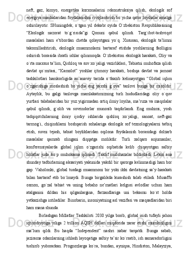 neft,   gaz,   kimyo,   energetika   korxonalarini   rekonstruksiya   qilish,   ekologik   sof
energiya manbalaridan foydalanishni rivojlantirish bo`yicha qator loyihalar amalga
oshirilayotir.   SHuningdek,   o`tgan   yil   dekabr   oyida   O`zbekiston   Respublikasining
“Ekologik   nazorat   to`g`risida”gi   Qonuni   qabul   qilindi.   Targ`ibot-tashviqot
masalalari   ham   e’tibordan   chetda   qolayotgani   yo`q.   Xususan,   ekologik   ta’limni
takomillashtirish,   ekologik   muammolarni   bartaraf   etishda   yoshlarning   faolligini
oshirish borasida ibratli ishlar qilinmoqda. O`zbekiston ekologik harakati, Oliy va
o`rta maxsus ta’lim, Qishloq va suv xo`jaligi vazirliklari, Tabiatni muhofaza qilish
davlat   qo`mitasi,   “Kamolot”   yoshlar   ijtimoiy   harakati,   boshqa   davlat   va   jamoat
tashkilotlari   hamkorligida   an’anaviy   tarzda   o`tkazib   kelinayotgan   “Global   iqlim
o`zgarishiga   moslashish   bo`yicha   eng   yaxshi   g`oya”   tanlovi   bunga   bir   misoldir.
Aytaylik,   bu   galgi   tanlovga   mamlakatimizning   turli   hududlaridagi   oliy   o`quv
yurtlari talabalaridan bir yuz yigirmadan ortiq ilmiy loyiha, ma’ruza va maqolalar
qabul   qilindi,   g`olib   va   sovrindorlar   munosib   taqdirlandi.   Eng   muhimi,   yosh
tadqiqotchilarning   ilmiy   ijodiy   ishlarida   qishloq   xo`jaligi,   sanoat,   neft-gaz
tarmog`i,   chiqindilarni   boshqarish   sohalariga   ekologik   sof   texnologiyalarni   tatbiq
etish,   suvni   tejash,   tabiat   boyliklaridan   oqilona   foydalanish   borasidagi   dolzarb
masalalar   qamrab   olingani   diqqatga   molikdir.   Turli   xalqaro   anjumanlar,
konferensiyalarda   global   iqlim   o`zgarishi   oqibatida   kelib   chiqayotgan   salbiy
holatlar   juda   ko`p   muhokama   qilinadi.   Taklif   mulohazalar   bildiriladi.   Lekin   ana
shunday tadbirlarning aksariyati yakunida yakdil bir qarorga kelinmasligi ham bor
gap.   Vaholonki,   global   tusdagi   muammoni   bir   yoki   ikki   davlatning   sa’y-harakati
bilan   bartaraf   etib   bo`lmaydi.   Bunga   birgalikda   kurashish   talab   etiladi.   Musaffo
osmon,   go`zal   tabiat   va   uning   bebaho   ne’matlari   kelgusi   avlodlar   uchun   ham
atalganini   dildan   his   qilganlargina,   farzandlariga   uni   bekamu   ko`st   holda
yetkazishga intiladilar. Binobarin, insoniyatning asl vazifasi va maqsadlaridan biri
ham mana shunda. 
  Birlashgan  Millatlar   Tashkiloti  2030  yilga borib, global   isish  tufayli  jahon
iqtisodiyotiga   yiliga   2   trillion   AQSH   dollari   miqdorida   zarar   etishi   mumkinligini
ma’lum   qildi.   Bu   haqda   “Independent”   nashri   xabar   tarqatdi.   Bunga   sabab,
jazirama odamlarning ishlash layoqatiga salbiy ta’sir ko`rsatib, ish samaradorligini
tushirib   yuborarkan.   Prognozlarga   ko`ra,   bundan,   ayniqsa,   Hindiston,   Malayziya, 