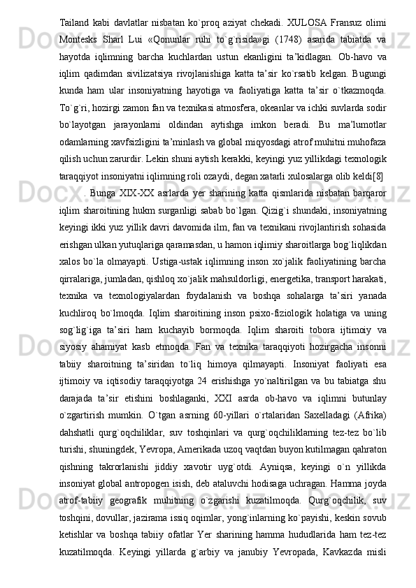 Tailand   kabi   davlatlar   nisbatan   ko`proq   aziyat   chekadi.   XULOSA   Fransuz   olimi
Montesks   Sharl   Lui   «Qonunlar   ruhi   to`g`risida»gi   (1748)   asarida   tabiatda   va
hayotda   iqlimning   barcha   kuchlardan   ustun   ekanligini   ta’kidlagan.   Ob-havo   va
iqlim   qadimdan   sivilizatsiya   rivojlanishiga   katta   ta’sir   ko`rsatib   kelgan.   Bugungi
kunda   ham   ular   insoniyatning   hayotiga   va   faoliyatiga   katta   ta’sir   o`tkazmoqda.
To`g`ri, hozirgi zamon fan va texnikasi atmosfera, okeanlar va ichki suvlarda sodir
bo`layotgan   jarayonlarni   oldindan   aytishga   imkon   beradi.   Bu   ma’lumotlar
odamlarning xavfsizligini ta’minlash va global miqyosdagi atrof muhitni muhofaza
qilish uchun zarurdir. Lekin shuni aytish kerakki, keyingi yuz yillikdagi texnologik
taraqqiyot insoniyatni iqlimning roli ozaydi, degan xatarli xulosalarga olib keldi[8] 
.   Bunga   XIX-XX   asrlarda   yer   sharining   katta   qismlarida   nisbatan   barqaror
iqlim sharoitining hukm surganligi sabab bo`lgan. Qizig`i shundaki, insoniyatning
keyingi ikki yuz yillik davri davomida ilm, fan va texnikani rivojlantirish sohasida
erishgan ulkan yutuqlariga qaramasdan, u hamon iqlimiy sharoitlarga bog`liqlikdan
xalos   bo`la   olmayapti.   Ustiga-ustak   iqlimning   inson   xo`jalik   faoliyatining   barcha
qirralariga, jumladan, qishloq xo`jalik mahsuldorligi, energetika, transport harakati,
texnika   va   texnologiyalardan   foydalanish   va   boshqa   sohalarga   ta’siri   yanada
kuchliroq   bo`lmoqda.   Iqlim   sharoitining   inson   psixo-fiziologik   holatiga   va   uning
sog`lig`iga   ta’siri   ham   kuchayib   bormoqda.   Iqlim   sharoiti   tobora   ijtimoiy   va
siyosiy   ahamiyat   kasb   etmoqda.   Fan   va   texnika   taraqqiyoti   hozirgacha   insonni
tabiiy   sharoitning   ta’siridan   to`liq   himoya   qilmayapti.   Insoniyat   faoliyati   esa
ijtimoiy   va   iqtisodiy   taraqqiyotga   24   erishishga   yo`naltirilgan   va   bu   tabiatga   shu
darajada   ta’sir   etishini   boshlaganki,   XXI   asrda   ob-havo   va   iqlimni   butunlay
o`zgartirish   mumkin.   O`tgan   asrning   60-yillari   o`rtalaridan   Saxelladagi   (Afrika)
dahshatli   qurg`oqchiliklar,   suv   toshqinlari   va   qurg`oqchiliklarning   tez-tez   bo`lib
turishi, shuningdek, Yevropa, Amerikada uzoq vaqtdan buyon kutilmagan qahraton
qishning   takrorlanishi   jiddiy   xavotir   uyg`otdi.   Ayniqsa,   keyingi   o`n   yillikda
insoniyat global antropogen isish, deb ataluvchi hodisaga uchragan. Hamma joyda
atrof-tabiiy   geografik   muhitning   o`zgarishi   kuzatilmoqda.   Qurg`oqchilik,   suv
toshqini, dovullar, jazirama issiq oqimlar, yong`inlarning ko`payishi, keskin sovub
ketishlar   va   boshqa   tabiiy   ofatlar   Yer   sharining   hamma   hududlarida   ham   tez-tez
kuzatilmoqda.   Keyingi   yillarda   g`arbiy   va   janubiy   Yevropada,   Kavkazda   misli 