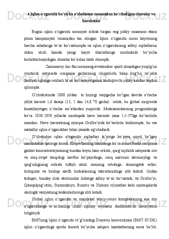  
4.Iqlim o‘zgarishi bo‘yicha o‘zbekiston tomonidan ko‘riladigan choralar va
harakatlar 
Bugun   iqlim   o‘zgarishi   insoniyat   oldida   turgan   eng   jiddiy   muammo   ekani
jahon   hamjamiyati   tomonidan   tan   olingan.   Iqlim   o‘zgarishi   inson   hayotining
barcha   sohalariga   ta’sir   ko‘rsatmoqda   va   iqlim   o‘zgarishining   salbiy   oqibatlarini
oldini   olish   hamda   yangi   hayot   sharoitlariga   moslashish   bo‘yicha
kechiktirilmaydigan choralar ko‘rishni talab etmoqda. 
Zamonaviy ilm-fan insonning avvalambor qazib olinadigan yoqilg‘ini 
yondirish   natijasida   issiqxona   gazlarining   chiqarilishi   bilan   bog‘liq   xo‘jalik
faoliyati iqlimga sezilarli ta’sir ko‘rsatayotganini tasdiqlovchi jiddiy asoslar taqdim
qilmoqda. 
O‘zbekistonda   1880   yildan     to   hozirgi   vaqtgacha   bo‘lgan   davrda   o‘rtacha
yillik   harorat   1,6   daraja   (13,   2   dan   14,8   °S   gacha)     oshdi,   bu   global   miqyosda
kuzatilayotgan   o‘rtacha   sur’atlardan   yuqoridir.   Mutaxassislarning   prognozlariga
ko‘ra   2030-2050   yillarda   mintaqada   havo   harorati   yana   1,5-3°Sga   ko‘tarilishi
mumkin.   Havo   haroratining   ayniqsa   Orolbo‘yida   ko‘tarilishi   kutilmoqda,   bu   esa
mahalliy iqlim o‘zgarishlari bilan yanada og‘irlashadi. 
O‘zbekiston   iqlim   o‘zgarishi   oqibatlari   ta’siriga   ko‘proq   moyil   bo‘lgan
mamlakatlar qatoriga kiradi. Ekspertlarning baholariga ko‘ra atmosferada issiqxona
gazlari konsentratsiyasining bundan keyin ham ortishi, qurg‘oqchilik natijasida suv
va   oziq-ovqat   tanqisligi   xavfini   ko‘payishiga,   issiq   mavsum   davomiyligi   va
qizg‘inligining   oshishi   tufayli   aholi   sonining   ortishiga,   shuningdek   sellar,
toshqinlar   va   boshqa   xavfli   hodisalarning   takrorlanishiga   olib   keladi.   Undan
tashqari,   bunday   ilish   ekotizimlar   holatiga   salbiy   ta’sir   ko‘rsatadi,   va   Orolbo‘yi,
Qoraqalpog‘iston,   Surxondaryo,   Buxoro   va   Xorazm   viloyatlari   kabi   mintaqalarda
ekologik vaziyatning keskinlashuviga olib keladi. 
Global   iqlim   o‘zgarishi   va   mamlakat   tabiiy-resurs   kompleksining   ana   shu
o‘zgarishlarga   ta’sirchanligi   izchil   iqlimiy   siyosatni   shakllantirish   zaruriyatini
belgilaydi. 
BMTning Iqlim o‘zgarishi to‘g‘risidagi Doiraviy konvensiyasi (BMT IO‘DK)
iqlim   o‘zgarishiga   qarshi   kurash   bo‘yicha   xalqaro   harakatlarning   asosi   bo‘lib, 