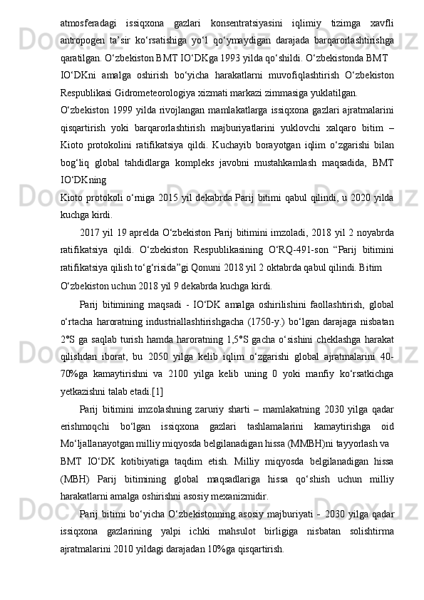 atmosferadagi   issiqxona   gazlari   konsentratsiyasini   iqlimiy   tizimga   xavfli
antropogen   ta’sir   ko‘rsatishiga   yo‘l   qo‘ymaydigan   darajada   barqarorlashtirishga
qaratilgan. O‘zbekiston BMT IO‘DKga 1993 yilda qo‘shildi. O‘zbekistonda BMT 
IO‘DKni   amalga   oshirish   bo‘yicha   harakatlarni   muvofiqlashtirish   O‘zbekiston
Respublikasi Gidrometeorologiya xizmati markazi zimmasiga yuklatilgan. 
O‘zbekiston  1999  yilda  rivojlangan   mamlakatlarga  issiqxona   gazlari   ajratmalarini
qisqartirish   yoki   barqarorlashtirish   majburiyatlarini   yuklovchi   xalqaro   bitim   –
Kioto   protokolini   ratifikatsiya   qildi.   Kuchayib   borayotgan   iqlim   o‘zgarishi   bilan
bog‘liq   global   tahdidlarga   kompleks   javobni   mustahkamlash   maqsadida,   BMT
IO‘DKning 
Kioto protokoli o‘rniga 2015 yil dekabrda Parij bitimi qabul qilindi, u 2020 yilda
kuchga kirdi. 
2017 yil 19 aprelda O‘zbekiston Parij bitimini imzoladi, 2018 yil 2 noyabrda
ratifikatsiya   qildi.   O‘zbekiston   Respublikasining   O‘RQ-491-son   “Parij   bitimini
ratifikatsiya qilish to‘g‘risida”gi Qonuni 2018 yil 2 oktabrda qabul qilindi. Bitim 
O‘zbekiston uchun 2018 yil 9 dekabrda kuchga kirdi. 
Parij   bitimining   maqsadi   -   IO‘DK   amalga   oshirilishini   faollashtirish,   global
o‘rtacha   haroratning   industriallashtirishgacha   (1750-y.)   bo‘lgan   darajaga   nisbatan
2°S  ga   saqlab   turish   hamda   haroratning  1,5°S  gacha   o‘sishini   cheklashga   harakat
qilishdan   iborat,   bu   2050   yilga   kelib   iqlim   o‘zgarishi   global   ajratmalarini   40-
70%ga   kamaytirishni   va   2100   yilga   kelib   uning   0   yoki   manfiy   ko‘rsatkichga
yetkazishni talab etadi.[1] 
Parij   bitimini   imzolashning   zaruriy   sharti   –   mamlakatning   2030   yilga   qadar
erishmoqchi   bo‘lgan   issiqxona   gazlari   tashlamalarini   kamaytirishga   oid
Mo‘ljallanayotgan milliy miqyosda belgilanadigan hissa (MMBH)ni tayyorlash va 
BMT   IO‘DK   kotibiyatiga   taqdim   etish.   Milliy   miqyosda   belgilanadigan   hissa
(MBH)   Parij   bitimining   global   maqsadlariga   hissa   qo‘shish   uchun   milliy
harakatlarni amalga oshirishni asosiy mexanizmidir. 
Parij   bitimi   bo‘yicha   O‘zbekistonning   asosiy   majburiyati   -   2030   yilga   qadar
issiqxona   gazlarining   yalpi   ichki   mahsulot   birligiga   nisbatan   solishtirma
ajratmalarini 2010 yildagi darajadan 10%ga qisqartirish.  