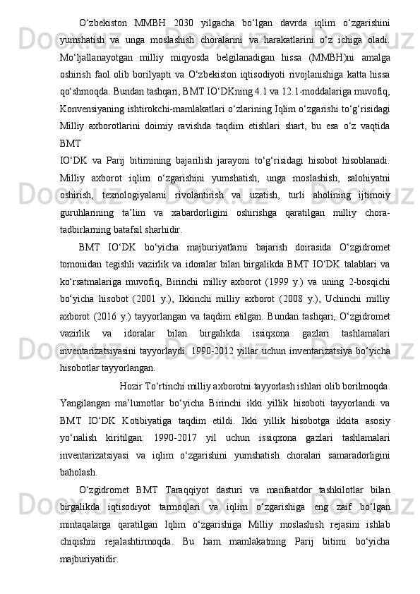 O‘zbekiston   MMBH   2030   yilgacha   bo‘lgan   davrda   iqlim   o‘zgarishini
yumshatish   va   unga   moslashish   choralarini   va   harakatlarini   o‘z   ichiga   oladi.
Mo‘ljallanayotgan   milliy   miqyosda   belgilanadigan   hissa   (MMBH)ni   amalga
oshirish   faol   olib   borilyapti   va   O‘zbekiston   iqtisodiyoti   rivojlanishiga   katta   hissa
qo‘shmoqda. Bundan tashqari, BMT IO‘DKning 4.1 va 12.1-moddalariga muvofiq,
Konvensiyaning ishtirokchi-mamlakatlari o‘zlarining Iqlim o‘zgarishi to‘g‘risidagi
Milliy   axborotlarini   doimiy   ravishda   taqdim   etishlari   shart,   bu   esa   o‘z   vaqtida
BMT 
IO‘DK   va   Parij   bitimining   bajarilish   jarayoni   to‘g‘risidagi   hisobot   hisoblanadi.
Milliy   axborot   iqlim   o‘zgarishini   yumshatish,   unga   moslashish,   salohiyatni
oshirish,   texnologiyalarni   rivolantirish   va   uzatish,   turli   aholining   ijtimoiy
guruhlarining   ta’lim   va   xabardorligini   oshirishga   qaratilgan   milliy   chora-
tadbirlarning batafsil sharhidir. 
BMT   IO‘DK   bo‘yicha   majburiyatlarni   bajarish   doirasida   O‘zgidromet
tomonidan   tegishli   vazirlik   va   idoralar   bilan   birgalikda   BMT   IO‘DK   talablari   va
ko‘rsatmalariga   muvofiq,   Birinchi   milliy   axborot   (1999   y.)   va   uning   2-bosqichi
bo‘yicha   hisobot   (2001   y.),   Ikkinchi   milliy   axborot   (2008   y.),   Uchinchi   milliy
axborot   (2016   y.)   tayyorlangan   va   taqdim   etilgan.   Bundan   tashqari,   O‘zgidromet
vazirlik   va   idoralar   bilan   birgalikda   issiqxona   gazlari   tashlamalari
inventarizatsiyasini   tayyorlaydi.   1990-2012   yillar   uchun   inventarizatsiya   bo‘yicha
hisobotlar tayyorlangan. 
Hozir To‘rtinchi milliy axborotni tayyorlash ishlari olib borilmoqda. 
Yangilangan   ma’lumotlar   bo‘yicha   Birinchi   ikki   yillik   hisoboti   tayyorlandi   va
BMT   IO‘DK   Kotibiyatiga   taqdim   etildi.   Ikki   yillik   hisobotga   ikkita   asosiy
yo‘nalish   kiritilgan:   1990-2017   yil   uchun   issiqxona   gazlari   tashlamalari
inventarizatsiyasi   va   iqlim   o‘zgarishini   yumshatish   choralari   samaradorligini
baholash. 
O‘zgidromet   BMT   Taraqqiyot   dasturi   va   manfaatdor   tashkilotlar   bilan
birgalikda   iqtisodiyot   tarmoqlari   va   iqlim   o‘zgarishiga   eng   zaif   bo‘lgan
mintaqalarga   qaratilgan   Iqlim   o‘zgarishiga   Milliy   moslashish   rejasini   ishlab
chiqishni   rejalashtirmoqda.   Bu   ham   mamlakatning   Parij   bitimi   bo‘yicha
majburiyatidir.  