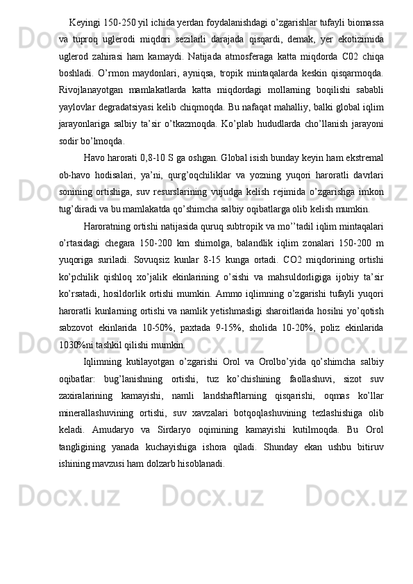 Keyingi 150-250 yil ichida yerdan foydalanishdagi o’zgarishlar tufayli biomassa
va   tuproq   uglerodi   miqdori   sezilarli   darajada   qisqardi,   demak,   yer   ekotizimida
uglerod   zahirasi   ham   kamaydi.   Natijada   atmosferaga   katta   miqdorda   C02   chiqa
boshladi.   O’rmon   maydonlari,   ayniqsa,   tropik   mintaqalarda   keskin   qisqarmoqda.
Rivojlanayotgan   mamlakatlarda   katta   miqdordagi   mollarning   boqilishi   sababli
yaylovlar degradatsiyasi kelib chiqmoqda. Bu nafaqat mahalliy, balki global iqlim
jarayonlariga   salbiy   ta’sir   o’tkazmoqda.   Ko’plab   hududlarda   cho’llanish   jarayoni
sodir bo’lmoqda. 
Havo harorati 0,8-10 S ga oshgan. Global isish bunday keyin ham ekstremal
ob-havo   hodisalari,   ya’ni,   qurg’oqchiliklar   va   yozning   yuqori   haroratli   davrlari
sonining   ortishiga,   suv   resurslarining   vujudga   kelish   rejimida   o’zgarishga   imkon
tug’diradi va bu mamlakatda qo’shimcha salbiy oqibatlarga olib kelish mumkin. 
Haroratning ortishi natijasida quruq subtropik va mo’’tadil iqlim mintaqalari
o’rtasidagi   chegara   150-200   km   shimolga,   balandlik   iqlim   zonalari   150-200   m
yuqoriga   suriladi.   Sovuqsiz   kunlar   8-15   kunga   ortadi.   CO2   miqdorining   ortishi
ko’pchilik   qishloq   xo’jalik   ekinlarining   o’sishi   va   mahsuldorligiga   ijobiy   ta’sir
ko’rsatadi,   hosildorlik  ortishi   mumkin.   Ammo  iqlimning  o’zgarishi   tufayli   yuqori
haroratli kunlarning ortishi va namlik yetishmasligi sharoitlarida hosilni yo’qotish
sabzovot   ekinlarida   10-50%,   paxtada   9-15%,   sholida   10-20%,   poliz   ekinlarida
1030%ni tashkil qilishi mumkin. 
Iqlimning   kutilayotgan   o’zgarishi   Orol   va   Orolbo’yida   qo’shimcha   salbiy
oqibatlar:   bug’lanishning   ortishi,   tuz   ko’chishining   faollashuvi,   sizot   suv
zaxiralarining   kamayishi,   namli   landshaftlarning   qisqarishi,   oqmas   ko’llar
minerallashuvining   ortishi,   suv   xavzalari   botqoqlashuvining   tezlashishiga   olib
keladi.   Amudaryo   va   Sirdaryo   oqimining   kamayishi   kutilmoqda.   Bu   Orol
tangligining   yanada   kuchayishiga   ishora   qiladi.   Shunday   ekan   ushbu   bitiruv
ishining mavzusi ham dolzarb hisoblanadi. 
 
 
  