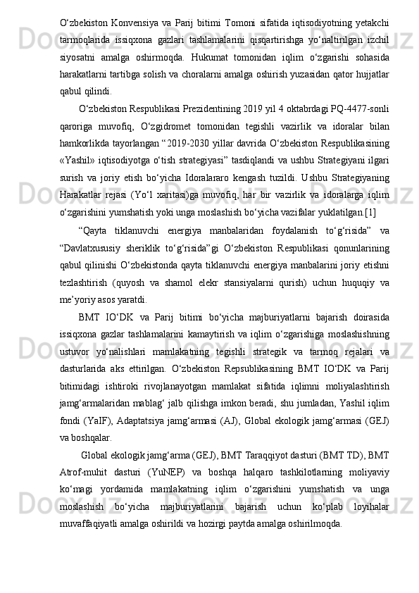 O‘zbekiston   Konvensiya   va   Parij   bitimi   Tomoni   sifatida   iqtisodiyotning   yetakchi
tarmoqlarida   issiqxona   gazlari   tashlamalarini   qisqartirishga   yo‘naltirilgan   izchil
siyosatni   amalga   oshirmoqda.   Hukumat   tomonidan   iqlim   o‘zgarishi   sohasida
harakatlarni tartibga solish va choralarni amalga oshirish yuzasidan qator hujjatlar
qabul qilindi. 
O‘zbekiston Respublikasi Prezidentining 2019 yil 4 oktabrdagi PQ-4477-sonli
qaroriga   muvofiq,   O‘zgidromet   tomonidan   tegishli   vazirlik   va   idoralar   bilan
hamkorlikda tayorlangan “2019-2030 yillar davrida O‘zbekiston Respublikasining
«Yashil» iqtisodiyotga o‘tish strategiyasi” tasdiqlandi  va ushbu Strategiyani  ilgari
surish   va   joriy   etish   bo‘yicha   Idoralararo   kengash   tuzildi.   Ushbu   Strategiyaning
Harakatlar   rejasi   (Yo‘l   xaritasi)ga   muvofiq,   har   bir   vazirlik   va   idoralarga   iqlim
o‘zgarishini yumshatish yoki unga moslashish bo‘yicha vazifalar yuklatilgan.[1] 
“Qayta   tiklanuvchi   energiya   manbalaridan   foydalanish   to‘g‘risida”   va
“Davlatxususiy   sheriklik   to‘g‘risida”gi   O‘zbekiston   Respublikasi   qonunlarining
qabul qilinishi O‘zbekistonda qayta tiklanuvchi  energiya manbalarini joriy etishni
tezlashtirish   (quyosh   va   shamol   elekr   stansiyalarni   qurish)   uchun   huquqiy   va
me’yoriy asos yaratdi. 
BMT   IO‘DK   va   Parij   bitimi   bo‘yicha   majburiyatlarni   bajarish   doirasida
issiqxona   gazlar   tashlamalarini   kamaytirish   va   iqlim   o‘zgarishiga   moslashishning
ustuvor   yo‘nalishlari   mamlakatning   tegishli   strategik   va   tarmoq   rejalari   va
dasturlarida   aks   ettirilgan.   O‘zbekiston   Repsublikasining   BMT   IO‘DK   va   Parij
bitimidagi   ishtiroki   rivojlanayotgan   mamlakat   sifatida   iqlimni   moliyalashtirish
jamg‘armalaridan mablag‘ jalb qilishga imkon beradi, shu jumladan, Yashil  iqlim
fondi   (YaIF),   Adaptatsiya   jamg‘armasi   (AJ),   Global   ekologik   jamg‘armasi   (GEJ)
va boshqalar. 
Global ekologik jamg‘arma (GEJ), BMT Taraqqiyot dasturi (BMT TD), BMT 
Atrof-muhit   dasturi   (YuNEP)   va   boshqa   halqaro   tashkilotlarning   moliyaviy
ko‘magi   yordamida   mamlakatning   iqlim   o‘zgarishini   yumshatish   va   unga
moslashish   bo‘yicha   majburiyatlarini   bajarish   uchun   ko‘plab   loyihalar
muvaffaqiyatli amalga oshirildi va hozirgi paytda amalga oshirilmoqda.  