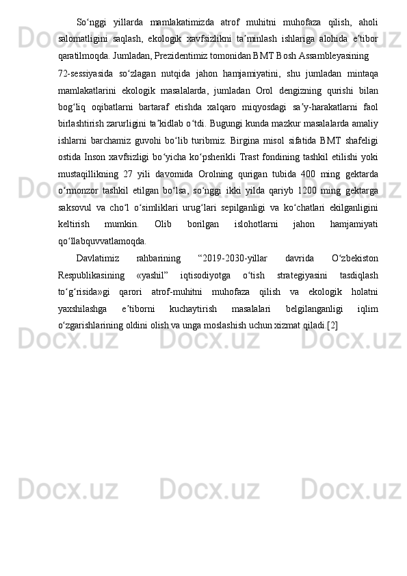 So nggi   yillarda   mamlakatimizda   atrof   muhitni   muhofaza   qilish,   aholiʻ
salomatligini   saqlash,   ekologik   xavfsizlikni   ta minlash   ishlariga   alohida   e tibor	
ʼ ʼ
qaratilmoqda. Jumladan, Prezidentimiz tomonidan BMT Bosh Assambleyasining 
72-sessiyasida   so zlagan   nutqida   jahon   hamjamiyatini,   shu   jumladan   mintaqa	
ʻ
mamlakatlarini   ekologik   masalalarda,   jumladan   Orol   dengizning   qurishi   bilan
bog liq   oqibatlarni   bartaraf   etishda   xalqaro   miqyosdagi   sa y-harakatlarni   faol	
ʻ ʼ
birlashtirish zarurligini ta kidlab o tdi. Bugungi kunda mazkur masalalarda amaliy	
ʼ ʻ
ishlarni   barchamiz   guvohi   bo lib   turibmiz.   Birgina   misol   sifatida   BMT   shafeligi	
ʻ
ostida  Inson  xavfsizligi   bo yicha  ko psherikli  Trast   fondining tashkil  etilishi  yoki	
ʻ ʻ
mustaqillikning   27   yili   davomida   Orolning   qurigan   tubida   400   ming   gektarda
o rmonzor   tashkil   etilgan   bo lsa,   so nggi   ikki   yilda   qariyb   1200   ming   gektarga	
ʻ ʻ ʻ
saksovul   va   cho l   o simliklari   urug lari   sepilganligi   va   ko chatlari   ekilganligini	
ʻ ʻ ʻ ʻ
keltirish   mumkin.   Olib   borilgan   islohotlarni   jahon   hamjamiyati
qo llabquvvatlamoqda. 	
ʻ
Davlatimiz   rahbarining   “2019-2030-yillar   davrida   O zbekiston	
ʻ
Respublikasining   «yashil”   iqtisodiyotga   o tish   strategiyasini   tasdiqlash	
ʻ
to g risida»gi   qarori   atrof-muhitni   muhofaza   qilish   va   ekologik   holatni	
ʻ ʻ
yaxshilashga   e tiborni   kuchaytirish   masalalari   belgilanganligi   iqlim	
ʼ
o zgarishlarining oldini olish va unga moslashish uchun xizmat qiladi.[2] 	
ʻ
 
 
 
 
 
 
 
  