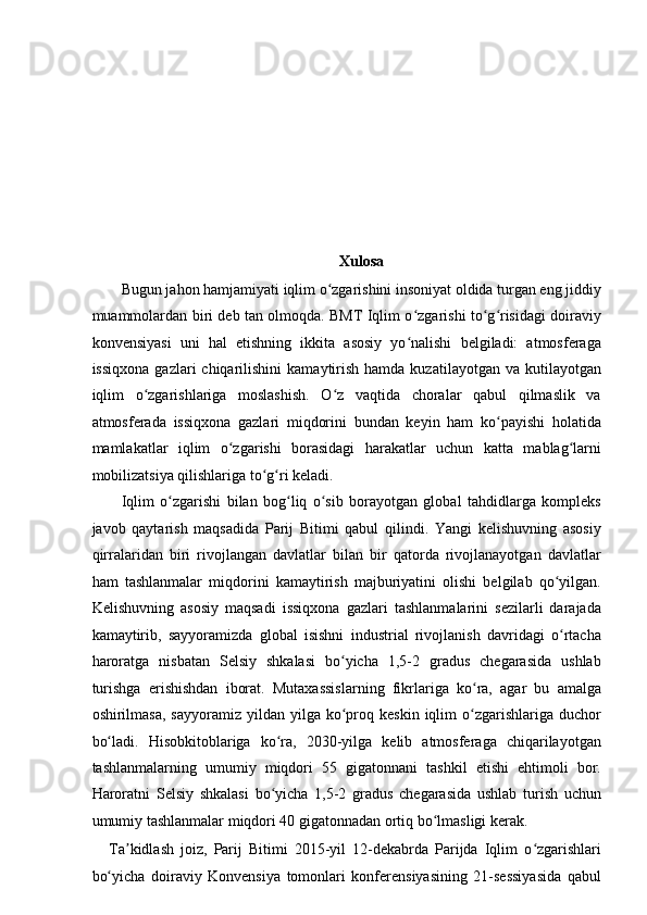  
Xulosa 
Bugun jahon hamjamiyati iqlim o zgarishini insoniyat oldida turgan eng jiddiyʻ
muammolardan biri deb tan olmoqda. BMT Iqlim o zgarishi to g risidagi doiraviy	
ʻ ʻ ʻ
konvensiyasi   uni   hal   etishning   ikkita   asosiy   yo nalishi   belgiladi:   atmosferaga
ʻ
issiqxona   gazlari   chiqarilishini   kamaytirish   hamda  kuzatilayotgan  va  kutilayotgan
iqlim   o zgarishlariga   moslashish.   O z   vaqtida   choralar   qabul   qilmaslik   va	
ʻ ʻ
atmosferada   issiqxona   gazlari   miqdorini   bundan   keyin   ham   ko payishi   holatida	
ʻ
mamlakatlar   iqlim   o zgarishi   borasidagi   harakatlar   uchun   katta   mablag larni	
ʻ ʻ
mobilizatsiya qilishlariga to g ri keladi. 	
ʻ ʻ
Iqlim   o zgarishi   bilan   bog liq   o sib   borayotgan   global   tahdidlarga   kompleks	
ʻ ʻ ʻ
javob   qaytarish   maqsadida   Parij   Bitimi   qabul   qilindi.   Yangi   kelishuvning   asosiy
qirralaridan   biri   rivojlangan   davlatlar   bilan   bir   qatorda   rivojlanayotgan   davlatlar
ham   tashlanmalar   miqdorini   kamaytirish   majburiyatini   olishi   belgilab   qo yilgan.	
ʻ
Kelishuvning   asosiy   maqsadi   issiqxona   gazlari   tashlanmalarini   sezilarli   darajada
kamaytirib,   sayyoramizda   global   isishni   industrial   rivojlanish   davridagi   o rtacha
ʻ
haroratga   nisbatan   Selsiy   shkalasi   bo yicha   1,5-2   gradus   chegarasida   ushlab	
ʻ
turishga   erishishdan   iborat.   Mutaxassislarning   fikrlariga   ko ra,   agar   bu   amalga	
ʻ
oshirilmasa,  sayyoramiz   yildan  yilga  ko proq  keskin   iqlim  o zgarishlariga  duchor	
ʻ ʻ
bo ladi.   Hisobkitoblariga   ko ra,   2030-yilga   kelib   atmosferaga   chiqarilayotgan	
ʻ ʻ
tashlanmalarning   umumiy   miqdori   55   gigatonnani   tashkil   etishi   ehtimoli   bor.
Haroratni   Selsiy   shkalasi   bo yicha   1,5-2   gradus   chegarasida   ushlab   turish   uchun	
ʻ
umumiy tashlanmalar miqdori 40 gigatonnadan ortiq bo lmasligi kerak. 	
ʻ
Ta kidlash   joiz,   Parij   Bitimi   2015-yil   12-dekabrda   Parijda   Iqlim   o zgarishlari	
ʼ ʻ
bo yicha   doiraviy   Konvensiya   tomonlari   konferensiyasining   21-sessiyasida   qabul	
ʻ 