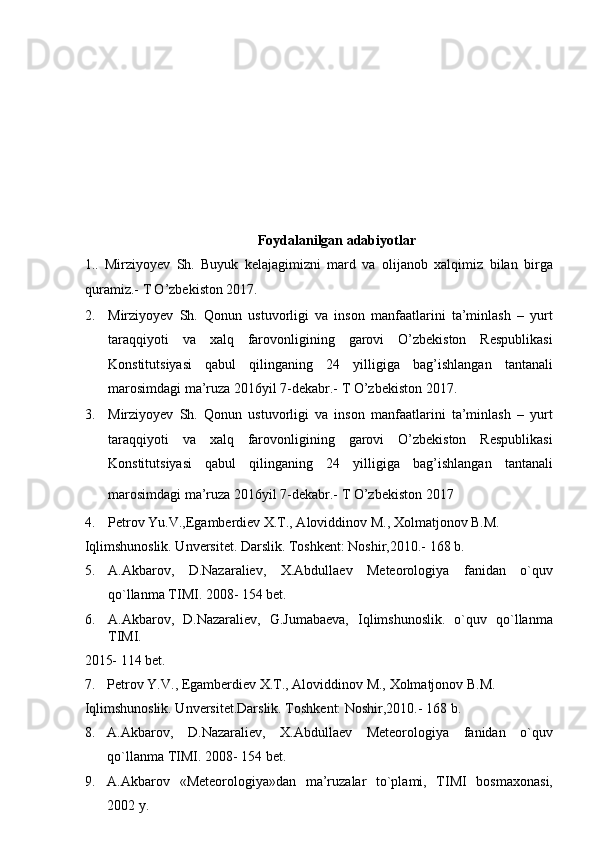  
 
 
 
Foydalanilgan adabiyotlar 
1..   Mirziyoyev   Sh.   Buyuk   kelajagimizni   mard   va   olijanob   xalqimiz   bilan   birga
quramiz.-  T O’zbekiston 2017.  
2. Mirziyoyev   Sh.   Qonun   ustuvorligi   va   inson   manfaatlarini   ta’minlash   –   yurt
taraqqiyoti   va   xalq   farovonligining   garovi   O’zbekiston   Respublikasi
Konstitutsiyasi   qabul   qilinganing   24   yilligiga   bag’ishlangan   tantanali
marosimdagi ma’ruza 2016yil 7-dekabr.- T O’zbekiston 2017. 
3. Mirziyoyev   Sh.   Qonun   ustuvorligi   va   inson   manfaatlarini   ta’minlash   –   yurt
taraqqiyoti   va   xalq   farovonligining   garovi   O’zbekiston   Respublikasi
Konstitutsiyasi   qabul   qilinganing   24   yilligiga   bag’ishlangan   tantanali
marosimdagi ma’ruza 2016yil 7-dekabr.- T O’zbekiston 2017  
4. Petrov Yu.V.,Egamberdiev X.T., Aloviddinov M., Xolmatjonov B.M. 
Iqlimshunoslik. Unversitet. Darslik. Toshkent: Noshir,2010.-  168 b.  
5. A.Akbarov,   D.Nazaraliev,   X.Abdullaev   Meteorologiya   fanidan   o`quv
qo`llanma TIMI. 2008- 154 bet.  
6. A.Akbarov,   D.Nazaraliev,   G.Jumabaeva,   Iqlimshunoslik.   o`quv   qo`llanma
TIMI. 
2015- 114 bet.  
7. Petrov Y.V., Egamberdiev X.T., Aloviddinov M., Xolmatjonov B.M. 
Iqlimshunoslik. Unversitet.Darslik. Toshkent: Noshir,2010.-  168 b.  
8. A.Akbarov,   D.Nazaraliev,   X.Abdullaev   Meteorologiya   fanidan   o`quv
qo`llanma TIMI. 2008- 154 bet.  
9. A.Akbarov   «Meteorologiya»dan   ma’ruzalar   to`plami,   TIMI   bosmaxonasi,
2002 y.   