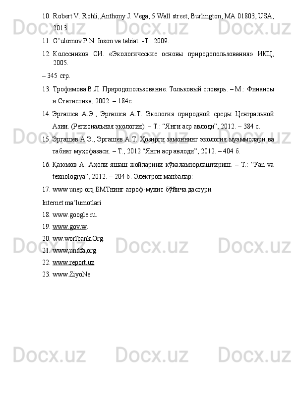 10. Robert V. Rohli,,Anthony J. Vega, 5 Wall street, Burlington, MA 01803, USA,
2013  
11. G’ulomov P.N. Inson va tabiat. -T.: 2009.  
12. Колесников   СИ.   «Экологические   основы   природопользования»   ИКЦ,
2005. 
– 345 стр.  
13. Трофимова В.Л. Природопользование. Тольковый словарь. – М.: Финансы
и Статистика, 2002. – 184с.  
14. Эргашев   А.Э.,   Эргашев   А.Т.   Экология   природной   среды   Центральной
Азии. (Региональная экология). – Т.: “Янги аср авлоди”, 2012. – 384 с.  
15. Эргашев А.Э., Эргашев А.Т. Ҳозирги замоннинг экология муаммоrри ва
табиат муҳофазаси. – Т., 2012 “Янги аср авлоди”, 2012. – 404 б.  
16. Қаюмов   А.   Аҳоли   яшаш   жойrрини   кўкаrмзорrштириш.   –   T.:   “Fan   va
texnologiya”, 2012. – 204 б. Электрон манбаrр:  
17. www unep orq БМТнинг атроф-мухит бўйича дастури.  
Internet ma’lumotlari  
18. www.google.ru.  
19. www.gov.w    .  
20. ww.worlbank.Оrg.  
21. www,undfa,org.  
22. www.report.uz    .   
23. www.ZiyoNe 
  
