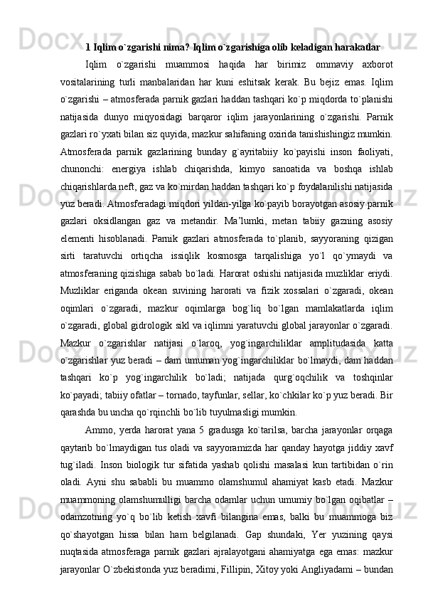 1 Iqlim o`zgarishi nima? Iqlim o`zgarishiga olib keladigan harakatlar  
Iqlim   o`zgarishi   muammosi   haqida   har   birimiz   ommaviy   axborot
vositalarining   turli   manbalaridan   har   kuni   eshitsak   kerak.   Bu   bejiz   emas.   Iqlim
o`zgarishi – atmosferada parnik gazlari haddan tashqari ko`p miqdorda to`planishi
natijasida   dunyo   miqyosidagi   barqaror   iqlim   jarayonlarining   o`zgarishi.   Parnik
gazlari ro`yxati bilan siz quyida, mazkur sahifaning oxirida tanishishingiz mumkin.
Atmosferada   parnik   gazlarining   bunday   g`ayritabiiy   ko`payishi   inson   faoliyati,
chunonchi:   energiya   ishlab   chiqarishda,   kimyo   sanoatida   va   boshqa   ishlab
chiqarishlarda neft, gaz va ko`mirdan haddan tashqari ko`p foydalanilishi natijasida
yuz beradi. Atmosferadagi miqdori yildan-yilga ko`payib borayotgan asosiy parnik
gazlari   oksidlangan   gaz   va   metandir.   Ma’lumki,   metan   tabiiy   gazning   asosiy
elementi   hisoblanadi.   Parnik   gazlari   atmosferada   to`planib,   sayyoraning   qizigan
sirti   taratuvchi   ortiqcha   issiqlik   kosmosga   tarqalishiga   yo`l   qo`ymaydi   va
atmosferaning qizishiga sabab bo`ladi. Harorat oshishi natijasida muzliklar eriydi.
Muzliklar   eriganda   okean   suvining   harorati   va   fizik   xossalari   o`zgaradi,   okean
oqimlari   o`zgaradi,   mazkur   oqimlarga   bog`liq   bo`lgan   mamlakatlarda   iqlim
o`zgaradi, global gidrologik sikl va iqlimni yaratuvchi global jarayonlar o`zgaradi.
Mazkur   o`zgarishlar   natijasi   o`laroq,   yog`ingarchiliklar   amplitudasida   katta
o`zgarishlar yuz beradi – dam umuman yog`ingarchiliklar bo`lmaydi, dam haddan
tashqari   ko`p   yog`ingarchilik   bo`ladi;   natijada   qurg`oqchilik   va   toshqinlar
ko`payadi; tabiiy ofatlar – tornado, tayfunlar, sellar, ko`chkilar ko`p yuz beradi. Bir
qarashda bu uncha qo`rqinchli bo`lib tuyulmasligi mumkin.  
Ammo,   yerda   harorat   yana   5   gradusga   ko`tarilsa,   barcha   jarayonlar   orqaga
qaytarib bo`lmaydigan  tus  oladi   va sayyoramizda  har   qanday hayotga  jiddiy xavf
tug`iladi.   Inson   biologik   tur   sifatida   yashab   qolishi   masalasi   kun   tartibidan   o`rin
oladi.   Ayni   shu   sababli   bu   muammo   olamshumul   ahamiyat   kasb   etadi.   Mazkur
muammoning olamshumulligi   barcha  odamlar   uchun umumiy bo`lgan  oqibatlar   –
odamzotning   yo`q   bo`lib   ketish   xavfi   bilangina   emas,   balki   bu   muammoga   biz
qo`shayotgan   hissa   bilan   ham   belgilanadi.   Gap   shundaki,   Yer   yuzining   qaysi
nuqtasida   atmosferaga   parnik   gazlari   ajralayotgani   ahamiyatga   ega   emas:   mazkur
jarayonlar O`zbekistonda yuz beradimi, Fillipin, Xitoy yoki Angliyadami – bundan 