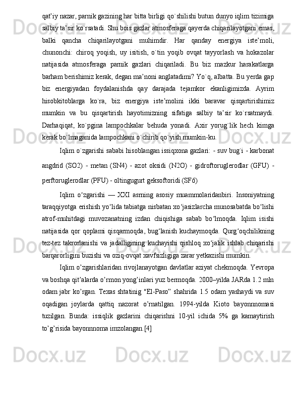 qat’iy nazar, parnik gazining har bitta birligi qo`shilishi butun dunyo iqlim tizimiga
salbiy ta’sir ko`rsatadi. Shu bois gazlar atmosferaga qayerda chiqarilayotgani emas,
balki   qancha   chiqarilayotgani   muhimdir.   Har   qanday   energiya   iste’moli,
chunonchi:   chiroq   yoqish,   uy   isitish,   o`tin   yoqib   ovqat   tayyorlash   va   hokazolar
natijasida   atmosferaga   parnik   gazlari   chiqariladi.   Bu   biz   mazkur   harakatlarga
barham berishimiz kerak, degan ma’noni anglatadimi? Yo`q, albatta. Bu yerda gap
biz   energiyadan   foydalanishda   qay   darajada   tejamkor   ekanligimizda.   Ayrim
hisobkitoblarga   ko`ra,   biz   energiya   iste’molini   ikki   baravar   qisqartirishimiz
mumkin   va   bu   qisqartirish   hayotimizning   sifatiga   salbiy   ta’sir   ko`rsatmaydi.
Darhaqiqat,   ko`pgina   lampochkalar   behuda   yonadi.   Axir   yorug`lik   hech   kimga
kerak bo`lmaganida lampochkani o`chirib qo`yish mumkin-ku.  
Iqlim o`zgarishi sababi hisoblangan issiqxona gazlari:  −  suv bug`i  −  karbonat
angdrid   (SO2)   −   metan   (SN4)   −   azot   oksidi   (N2O)   −   gidroftoruglerodlar   (GFU)   −
perftoruglerodlar (PFU)  −  oltingugurt geksoftoridi (SF6)  
Iqlim   o zgarishi   —   XXI   asrning   asosiy   muammolaridanbiri.   Insoniyatningʻ
taraqqiyotga erishish yo lida tabiatga nisbatan xo jasizlarcha munosabatda bo lishi	
ʻ ʻ ʻ
atrof-muhitdagi   muvozanatning   izdan   chiqishiga   sabab   bo lmoqda.   Iqlim   isishi	
ʻ
natijasida qor  qoplami  qisqarmoqda, bug lanish kuchaymoqda.  Qurg oqchilikning	
ʻ ʻ
tez-tez   takrorlanishi   va   jadalligining   kuchayishi   qishloq   xo jalik   ishlab   chiqarishi	
ʻ
barqarorligini buzishi va oziq-ovqat xavfsizligiga zarar yetkazishi mumkin. 
Iqlim o’zgarishlaridan rivojlanayotgan davlatlar aziyat chekmoqda. Yevropa
va boshqa qit’alarda o’rmon yong’inlari yuz bermoqda. 2000–yilda JARda 1.2 mln
odam jabr  ko’rgan. Texas shtatinig "El-Paso” shahrida 1.5 odam yashaydi  va suv
oqadigan   joylarda   qattiq   nazorat   o’rnatilgan.   1994-yilda   Kioto   bayonnnomasi
tuzilgan.   Bunda:   issiqlik   gazlarini   chiqarishni   10-yil   ichida   5%   ga   kamaytirish
to’g’risida bayonnnoma imzolangan.[4]  