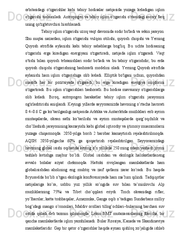 orbitasidagi   o'zgarishlar   kabi   tabiiy   hodisalar   natijasida   yuzaga   keladigan   iqlim
o'zgarishi tushuniladi. Antropogen va tabiiy iqlim o'zgarishi o'rtasidagi asosiy farq
uning qo'zg'atuvchisi hisoblanadi. 
 Tabiiy iqlim o'zgarishi uzoq vaqt davomida sodir bo'ladi va sekin jarayon. 
Shu nuqtai   nazardan, iqlim   o'zgarishi   vulqon  otilishi,  quyosh  chiqishi  va  Yerning
Quyosh   atrofida   aylanishi   kabi   tabiiy   sabablarga   bog'liq.   Bu   uchta   hodisaning
o'zgarishi   erga   kiradigan   energiyani   o'zgartiradi,   natijada   iqlim   o'zgaradi.   Vaqt
o'tishi   bilan   quyosh   tebranishlari   sodir   bo'ladi   va   bu   tabiiy   o'zgarishdir,   bu   erda
quyosh chiqishi  o'zgarishning bashoratli  modelini  oladi. Yerning Quyosh  atrofida
aylanishi   ham   iqlim   o'zgarishiga   olib   keladi.   Elliptik   bo'lgani   uchun,   quyoshdan
masofa   har   bir   pozitsiyada   o'zgaradi,   bu   erga   kiradigan   energiya   miqdorini
o'zgartiradi. Bu  iqlim  o'zgarishlari  bashoratli. Bu hodisa  mavsumiy o'zgarishlarga
olib   keladi.   Biroq,   antropogen   harakatlar   tabiiy   iqlim   o'zgarishi   jarayonini
og'irlashtirishi aniqlandi. Keyingi yillarda sayyoramizda havoning o’rtacha harorati
0.4–0.6 C ga ko’tarilganligi natijasida Arktika va Antarrktida muzliklari erib ayrim
mintaqalarda,   okean   sathi   ko’tarilishi   va   ayrim   mintaqalarda   qurg’oqchilik   va
cho’llashish jarayonining kamayishi kabi global iqtisodiy va ijtimoiy muammolarni
yuzaga   chiqarmoqda.   2050-yilga   borib   2   barobar   kamaytirish   rejalashtirilmoqda.
AQSH   2050-yilgacha   60%   ga   qisqartirish   rejalashtirilgan.   Sayyoramizdagi
havoning global isishi oqibatida keying o’n yillikda 250 ming odam yashash joyini
tashlab   ketishga   majbur   bo’ldi.   Global   isishdan   va   ekologik   halokatlardaneng
avvalo   bolalar   azyat   chekmoqda.   Hattoki   rivojlangan   mamlakatlarda   ham
globalisishdan   aholining   eng   muhtoj   va   zaif   qatlami   zarar   ko’radi.   Bu   haqida
Bryusselda bo’lib o’tgan ekologik konferensiyada ham ma’lum qilindi. Tadqiqotlar
natijalariga   ko’ra,   ushbu   yuz   yillik   so’ngida   suv   bilan   ta’minlovchi   Alp
muzliklarining   75%i   va   Tibet   cho’qqilari   eriydi.   Tinch   okeanidagi   riflar,
yo’lbarslar, katta toshbaqalar, Amazonka, Ganga oqib o’tadigan Sundarbans milliy
bog’idagi mango o’rmonlari, Maldiv orollari tillog’ochlari–bularning barchasi suv
ostida   qoladi   deb   taxmin   qilinmoqda.   Lekin   BMT   mutaxassislarinig   fikricha,   bir
qancha mamlakatlarda iqlim yaxshilanadi.  Bular Rossiya,  Kanada va Skandinaviya
mamlakatlaridir. Gap bir qator o’zgarishlar haqida aynan qishloq xo’jaligida ishlab 