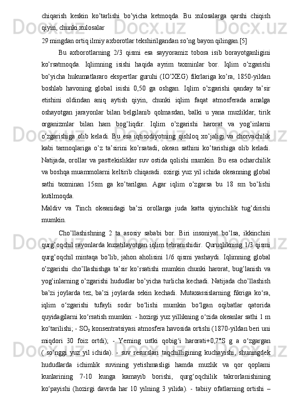 chiqarish   keskin   ko’tarlishi   bo’yicha   ketmoqda.   Bu   xulosalarga   qarshi   chiqish
qiyin, chunki xulosalar 
29 mingdan ortiq ilmiy axborotlar tekshirilgandan so’ng bayon qilingan.[5]  
Bu   axborotlarning   2/3   qismi   esa   sayyoramiz   tobora   isib   borayotganligini
ko’rsatmoqda.   Iqlimning   isishi   haqida   ayrim   taxminlar   bor.   Iqlim   o’zgarishi
bo’yicha   hukumatlararo   ekspertlar   guruhi   (IO’XEG)   fikrlariga   ko’ra,   1850-yildan
boshlab   havoning   global   isishi   0,50   ga   oshgan.   Iqlim   o’zgarishi   qanday   ta’sir
etishini   oldindan   aniq   aytish   qiyin,   chunki   iqlim   faqat   atmosferada   amalga
oshayotgan   jarayonlar   bilan   belgilanib   qolmasdan,   balki   u   yana   muzliklar,   tirik
organizmlar   bilan   ham   bog’liqdir.   Iqlim   o’zgarishi   harorat   va   yog’inlarni
o’zgarishiga   olib   keladi.   Bu   esa   iqtisodiyotning   qishloq   xo’jaligi   va   chorvachilik
kabi   tarmoqlariga   o’z   ta’sirini   ko’rsatadi,   okean   sathini   ko’tarishiga   olib   keladi.
Natijada,   orollar   va   pasttekisliklar   suv   ostida   qolishi   mumkin.  Bu   esa   ocharchilik
va boshqa muammolarni keltirib chiqaradi. oxirgi yuz yil ichida okeanning global
sathi   taxminan   15sm   ga   ko’tarilgan.   Agar   iqlim   o’zgarsa   bu   18   sm   bo’lishi
kutilmoqda. 
Maldiv   va   Tinch   okeanidagi   ba’zi   orollarga   juda   katta   qiyinchilik   tug’dirishi
mumkin. 
Cho’llashishning   2   ta   asosiy   sababi   bor.   Biri   insoniyat   bo’lsa,   ikkinchisi
qurg’oqchil rayonlarda kuzatilayotgan iqlim tebranishidir.   Quruqlikning 1/3 qismi
qurg’oqchil   mintaqa   bo’lib,   jahon   aholisini   1/6   qismi   yashaydi.   Iqlimning   global
o’zgarishi   cho’llashishga   ta’sir   ko’rsatishi   mumkin   chunki   harorat,   bug’lanish   va
yog’inlarning o’zgarishi  hududlar bo’yicha turlicha kechadi. Natijada cho’llashish
ba’zi   joylarda   tez,   ba’zi   joylarda   sekin   kechadi.   Mutaxassislarning   fikriga   ko ra,ʻ
iqlim   o zgarishi   tufayli   sodir   bo lishi   mumkin   bo lgan   oqibatlar   qatorida	
ʻ ʻ ʻ
quyidagilarni ko rsatish mumkin: - hozirgi yuz yillikning o zida okeanlar sathi 1 m	
ʻ ʻ
ko tarilishi; - SO	
ʻ
2  konsentratsiyasi atmosfera havosida ortishi (1870-yildan beri uni
miqdori   30   foiz   ortdi);   -   Yerning   ustki   qobig i   harorati+0,7°S   g   a   o zgargan	
ʻ ʻ
(   so nggi   yuz   yil   ichida).   -   suv   resurslari   taqchilligining   kuchayishi,   shuningdek	
ʻ
hududlarda   ichimlik   suvining   yetishmasligi   hamda   muzlik   va   qor   qoplami
kunlarining   7-10   kunga   kamayib   borishi,   qurg oqchilik   takrorlanishining	
ʻ
ko payishi   (hozirgi   davrda   har   10   yilning   3   yilida).   -   tabiiy   ofatlarning   ortishi   –	
ʻ 