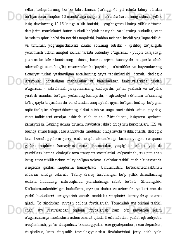 sellar,   toshqinlarning   tez-tez   takrorlanishi   (so nggi   40   yil   ichida   tabiiy   ofatdanʻ
bo lgan zarar miqdori 10 marotabaga oshgan)  - o rtacha haroratning oshishi, yillik	
ʻ ʻ
issiq   davrlarning   10-15   kunga   o sib   borishi;   -   yog ingarchilikning   yillik   o rtacha	
ʻ ʻ ʻ
darajasini   mamlakatni   butun   hududi   bo ylab  pasayishi   va   ularning   hududlar,   vaqt	
ʻ
hamda miqdori bo yicha	
ʻ   notekis tarqalishi,  haddan tashqari kuchli yog ingarchilikli	ʻ
va   umuman   yog ingarchiliksiz   kunlar   sonining   ortishi;   -   qishloq   xo jaligida	
ʻ ʻ
yetishtirish   uchun   maqbul   ekinlar   tarkibi   butunlay   o zgarishi;   -   yuqori   darajadagi	
ʻ
jaziramalar   takrorlanishining   oshishi,   harorat   rejimi   kuchayishi   natijasida   aholi
salomatligi   bilan   bog liq   muammolar   ko payishi;   -   o simliklar   va   hayvonlarning	
ʻ ʻ ʻ
aksariyat   turlari   yashaydigan   areallarning   qayta   taqsimlanishi,   demak,   ekologik
jarayonlar,   beriladigan   mahsulotlar   va   bajariladigan   funksiyalarning   tubdan
o zgarishi;   -   sahrolanish   jarayonlarining   kuchayishi,   ya ni,   yashash   va   xo jalik	
ʻ ʼ ʻ
yuritish   mumkin   bo lgan  	
ʻ yerlarning   kamayishi ;   -   iqtisodiyot   sektorlari   ta sirining	ʼ
to liq   qayta   taqsimlanishi   va   oldindan   aniq   aytish   qiyin   bo lgan   boshqa   ko pgina	
ʻ ʻ ʻ
oqibatlarIqlim   o zgarishlarining   oldini   olish   va   unga   moslashish   uchun   quyidagi	
ʻ
chora-tadbirlarni   amalga   oshirish   talab   etiladi:   Birinchidan,   issiqxona   gazlarini
kamaytirish. Buning uchun birinchi navbatda ishlab chiqarish korxonalari, IES va
boshqa   atmosferaga   ifloslantiruvchi   moddalar   chiqaruvchi   tashkilotlarda   ekologik
toza   texnologiyalarni   joriy   etish   orqali   atmosferaga   tashlanayotgan   issiqxona
gazlari   miqdorini   kamaytirish   zarur.   Ikkinchidan,   yoqilg ilar   sifatini   yana-da	
ʻ
yaxshilash   hamda   ekologik   toza   transport   vositalarini   ko paytirish,   shu   jumladan	
ʻ
keng jamoatchilik uchun qulay bo lgan veloyo lakchalar tashkil etish o z navbatida	
ʻ ʻ ʻ
issiqxona   gazlari   miqdorini   kamaytiradi.   Uchinchidan,   ko kalamzorlashtirish	
ʻ
ishlarini   amalga   oshirish.   Tabiiy   drenaj   hisoblangan   ko p   yillik   daraxtlarning	
ʻ
ekilishi   hududdagi   mikroiqlimni   yumshatishga   sabab   bo ladi.   Shuningdek,	
ʻ
Ko kalamzorlashtirilgan   hududlarni,   ayniqsa   shahar   va   avtomobil   yo llari   chetida	
ʻ ʻ
yashil   hududlarni   kengaytirish   zararli   moddalar   miqdorini   kamayishiga   xizmat
qiladi.   To rtinchidan,   suvdan   oqilona   foydalanish.   Tomchilab   sug orishni   tashkil	
ʻ ʻ
etish,   suv   resurslaridan   oqilona   foydalanish   ham   o z   navbatida   iqlim	
ʻ
o zgarishlariga moslashish uchun xizmat qiladi. Beshinchidan, yashil iqtisodiyotni	
ʻ
rivojlantirish,   ya ni   chiqindisiz   texnologiyalar.   energiyatejamkor,   resurstejamkor,	
ʼ
chiqindisiz,   kam   chiqindili   texnologiyalardan   foydalanishni   joriy   etish   yoki 