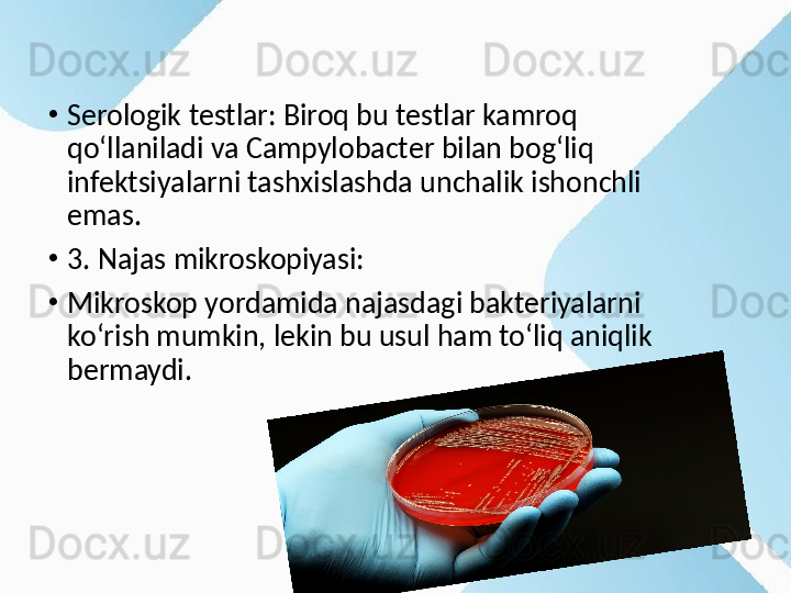 •
Serologik testlar: Biroq bu testlar kamroq 
qo‘llaniladi va Campylobacter bilan bog‘liq 
infektsiyalarni tashxislashda unchalik ishonchli 
emas.
•
3. Najas mikroskopiyasi:
•
Mikroskop yordamida najasdagi bakteriyalarni 
ko‘rish mumkin, lekin bu usul ham to‘liq aniqlik 
bermaydi. 