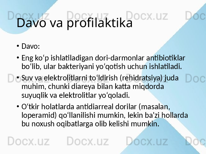 Davo va profilaktika
•
Davo:
•
Eng ko‘p ishlatiladigan dori-darmonlar antibiotiklar 
bo‘lib, ular bakteriyani yo‘qotish uchun ishlatiladi.
•
Suv va elektrolitlarni to‘ldirish (rehidratsiya) juda 
muhim, chunki diareya bilan katta miqdorda 
suyuqlik va elektrolitlar yo‘qoladi.
•
O‘tkir holatlarda antidiarreal dorilar (masalan, 
loperamid) qo‘llanilishi mumkin, lekin ba'zi hollarda 
bu noxush oqibatlarga olib kelishi mumkin. 