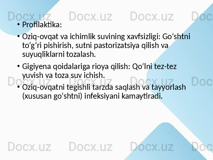 •
Profilaktika:
•
Oziq-ovqat va ichimlik suvining xavfsizligi: Go‘shtni 
to‘g‘ri pishirish, sutni pastorizatsiya qilish va 
suyuqliklarni tozalash.
•
Gigiyena qoidalariga rioya qilish: Qo‘lni tez-tez 
yuvish va toza suv ichish.
•
Oziq-ovqatni tegishli tarzda saqlash va tayyorlash 
(xususan go‘shtni) infeksiyani kamaytiradi. 