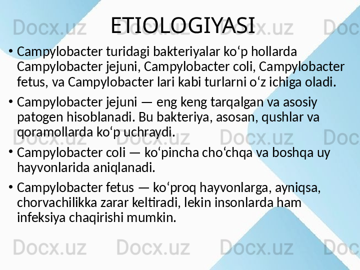                   ETIOLOGIYASI 
•
Campylobacter turidagi bakteriyalar ko‘p hollarda 
Campylobacter jejuni, Campylobacter coli, Campylobacter 
fetus, va Campylobacter lari kabi turlarni o‘z ichiga oladi.
•
Campylobacter jejuni — eng keng tarqalgan va asosiy 
patogen hisoblanadi. Bu bakteriya, asosan, qushlar va 
qoramollarda ko‘p uchraydi.
•
Campylobacter coli — ko‘pincha cho‘chqa va boshqa uy 
hayvonlarida aniqlanadi.
•
Campylobacter fetus — ko‘proq hayvonlarga, ayniqsa, 
chorvachilikka zarar keltiradi, lekin insonlarda ham 
infeksiya chaqirishi mumkin. 