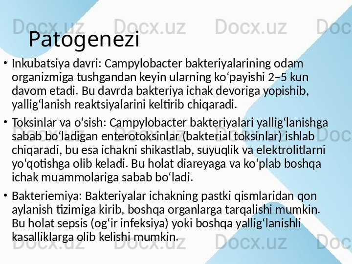 Patogenezi
•
Inkubatsiya davri: Campylobacter bakteriyalarining odam 
organizmiga tushgandan keyin ularning ko‘payishi 2–5 kun 
davom etadi. Bu davrda bakteriya ichak devoriga yopishib, 
yallig‘lanish reaktsiyalarini keltirib chiqaradi.
•
Toksinlar va o‘sish: Campylobacter bakteriyalari yallig‘lanishga 
sabab bo‘ladigan enterotoksinlar (bakterial toksinlar) ishlab 
chiqaradi, bu esa ichakni shikastlab, suyuqlik va elektrolitlarni 
yo‘qotishga olib keladi. Bu holat diareyaga va ko‘plab boshqa 
ichak muammolariga sabab bo‘ladi.
•
Bakteriemiya: Bakteriyalar ichakning pastki qismlaridan qon 
aylanish tizimiga kirib, boshqa organlarga tarqalishi mumkin. 
Bu holat sepsis (og‘ir infeksiya) yoki boshqa yallig‘lanishli 
kasalliklarga olib kelishi mumkin. 