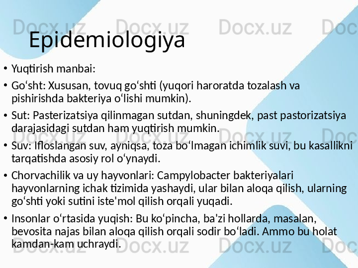 Epidemiologiya
•
Yuqtirish manbai:
•
Go‘sht: Xususan, tovuq go‘shti (yuqori haroratda tozalash va 
pishirishda bakteriya o‘lishi mumkin).
•
Sut: Pasterizatsiya qilinmagan sutdan, shuningdek, past pastorizatsiya 
darajasidagi sutdan ham yuqtirish mumkin.
•
Suv: Ifloslangan suv, ayniqsa, toza bo‘lmagan ichimlik suvi, bu kasallikni 
tarqatishda asosiy rol o‘ynaydi.
•
Chorvachilik va uy hayvonlari: Campylobacter bakteriyalari 
hayvonlarning ichak tizimida yashaydi, ular bilan aloqa qilish, ularning 
go‘shti yoki sutini iste'mol qilish orqali yuqadi.
•
Insonlar o‘rtasida yuqish: Bu ko‘pincha, ba'zi hollarda, masalan, 
bevosita najas bilan aloqa qilish orqali sodir bo‘ladi. Ammo bu holat 
kamdan-kam uchraydi. 