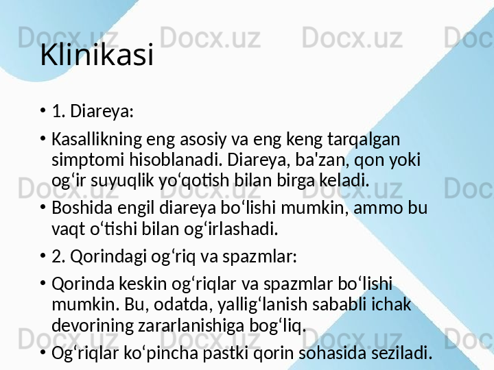 Klinikasi
•
1. Diareya:
•
Kasallikning eng asosiy va eng keng tarqalgan 
simptomi hisoblanadi. Diareya, ba'zan, qon yoki 
og‘ir suyuqlik yo‘qotish bilan birga keladi.
•
Boshida engil diareya bo‘lishi mumkin, ammo bu 
vaqt o‘tishi bilan og‘irlashadi.
•
2. Qorindagi og‘riq va spazmlar:
•
Qorinda keskin og‘riqlar va spazmlar bo‘lishi 
mumkin. Bu, odatda, yallig‘lanish sababli ichak 
devorining zararlanishiga bog‘liq.
•
Og‘riqlar ko‘pincha pastki qorin sohasida seziladi.