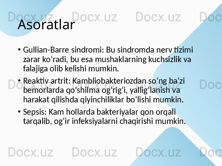 Asoratlar
•
Gullian-Barre sindromi: Bu sindromda nerv tizimi 
zarar ko‘radi, bu esa mushaklarning kuchsizlik va 
falajiga olib kelishi mumkin.
•
Reaktiv artrit: Kambliobakteriozdan so‘ng ba'zi 
bemorlarda qo‘shilma og‘rig‘i, yallig‘lanish va 
harakat qilishda qiyinchiliklar bo‘lishi mumkin.
•
Sepsis: Kam hollarda bakteriyalar qon orqali 
tarqalib, og‘ir infeksiyalarni chaqirishi mumkin. 