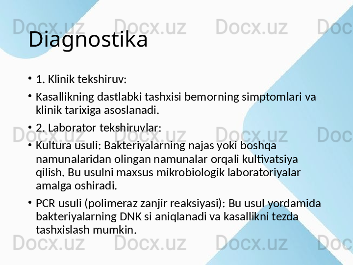 Diagnostika
•
1. Klinik tekshiruv:
•
Kasallikning dastlabki tashxisi bemorning simptomlari va 
klinik tarixiga asoslanadi.
•
2. Laborator tekshiruvlar:
•
Kultura usuli: Bakteriyalarning najas yoki boshqa 
namunalaridan olingan namunalar orqali kultivatsiya 
qilish. Bu usulni maxsus mikrobiologik laboratoriyalar 
amalga oshiradi.
•
PCR usuli (polimeraz zanjir reaksiyasi): Bu usul yordamida 
bakteriyalarning DNK si aniqlanadi va kasallikni tezda 
tashxislash mumkin. 