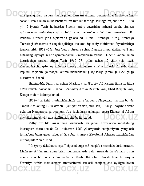 murojaat   qilgani   va   Fransiyaga   jahon   hamjamiyatining   bosimi   faqat   kuchayganligi
sababli   Tunis   bilan   munosabatlarni   ma'lum   bir   tartibga  solishga   majbur   bo'ldi.   1958
yil   17   iyunda   Tunis   hududidan   Bizerta   harbiy   bazasidan   tashqari   barcha   fransuz
qo‘shinlarini   evakuatsiya   qilish   to‘g‘risida   Franko-Tunis   kelishuvi   imzolandi .   Bu
kelishuv   birinchi   yirik   diplomatik   g'alaba   edi   Tunis   -   Fransiya.   Biroq,   Frantsiya
Tunisdagi o'z mavqeini saqlab qolishga, xususan, iqtisodiy ta'sirlardan foydalanishga
harakat qildi. 1958 yildan beri Tunis iqtisodiy sohasi frantsuz imperialistlari va Tunis
o'rtasidagi ayniqsa keskin qarama-qarshilik maydoniga aylandi  .  Chet el kapitali bilan
kurashishga   harakat   qilgan   Tunis   1962-1971   yillar   uchun   10   yillik   reja   tuzdi,
shuningdek,   bir   qator   iqtisodiy   va   siyosiy   islohotlarni   amalga   oshirdi.   Tunisda   xorij
kapitali   saqlanib   qolmoqda,   ammo   mamlakatning   iqtisodiy   qaramligi   1958   yilga
nisbatan zaiflashdi.
Shuningdek,   Frantsiya   uchun   Markaziy   va   G'arbiy   Afrikaning   frantsuz   tilida
so'zlashuvchi   davlatlari  -  Gabon,  Markaziy  Afrika  Respublikasi,   Chad  Respublikasi,
Kongo muhim koloniyalar edi.
1958-yilga   kelib   mustamlakachilik   tizimi   barbod   bo‘layotgani   ma’lum   bo‘ldi.
Tropik   Afrikaning   12   ta   davlati   -   jamiyat   a'zolari,   xususan,   1958   yil   noyabr-dekabr
oylarida   Hamjamiyatga   avtonom   a'zo   davlatlarga   aylangan   sobiq   Ekvatorial   Afrika
davlatlarining davlat mustaqilligi xayoliy bo'lib chiqdi.
Milliy   ozodlik   harakatining   kuchayishi   va   jahon   bozorlarida   raqobatning
kuchayishi   sharoitida   de   Goll   hukumati   1960   yil   avgustda   hamjamiyatni   yangilash
tashabbusi   bilan   qaror   qabul   qildi,   sobiq   Fransiya   Ekvatorial   Afrikasi   mamlakatlari
mustaqillik e'lon qilishdi;
“  Ixtiyoriy dekolonizatsiya  ”  siyosati unga Afrika qit’asi mamlakatlari, xususan,
Markaziy   Afrika   mintaqasi   bilan   munosabatlarda   qator   masalalarda   o‘zining   ustun
mavqeini   saqlab   qolish   imkonini   berdi.   Mustaqillik   e'lon   qilinishi   bilan   bir   vaqtda
Frantsiya   Afrika   mamlakatlari   suverenitetini   sezilarli   darajada   cheklaydigan   butun
10 