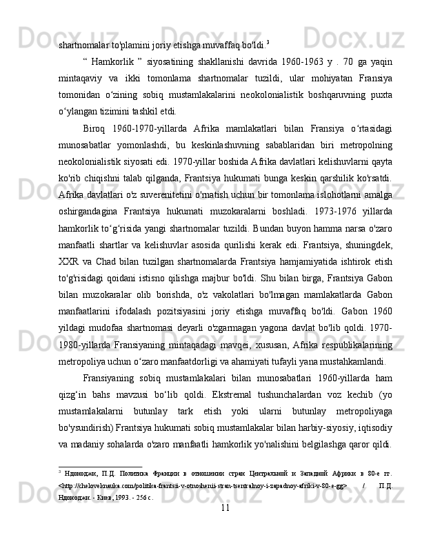 shartnomalar to'plamini joriy etishga muvaffaq bo'ldi . 3
“   Hamkorlik   ”   siyosatining   shakllanishi   davrida   1960-1963   y   .   70   ga   yaqin
mintaqaviy   va   ikki   tomonlama   shartnomalar   tuzildi,   ular   mohiyatan   Fransiya
tomonidan   o zining   sobiq   mustamlakalarini   neokolonialistik   boshqaruvning   puxtaʻ
o ylangan tizimini tashkil etdi.	
ʻ
Biroq   1960-1970-yillarda   Afrika   mamlakatlari   bilan   Fransiya   o rtasidagi	
ʻ
munosabatlar   yomonlashdi,   bu   keskinlashuvning   sabablaridan   biri   metropolning
neokolonialistik siyosati edi .  1970-yillar boshida Afrika davlatlari kelishuvlarni qayta
ko'rib   chiqishni   talab   qilganda,   Frantsiya   hukumati   bunga   keskin   qarshilik   ko'rsatdi.
Afrika davlatlari o'z suverenitetini o'rnatish uchun bir tomonlama islohotlarni amalga
oshirgandagina   Frantsiya   hukumati   muzokaralarni   boshladi.   1973-1976   yillarda
hamkorlik to g risida yangi shartnomalar tuzildi. Bundan buyon hamma narsa o'zaro	
ʻ ʻ
manfaatli   shartlar   va   kelishuvlar   asosida   qurilishi   kerak   edi.   Frantsiya,   shuningdek,
XXR   va   Chad   bilan   tuzilgan   shartnomalarda   Frantsiya   hamjamiyatida   ishtirok   etish
to'g'risidagi   qoidani   istisno   qilishga   majbur   bo'ldi.   Shu  bilan   birga,   Frantsiya   Gabon
bilan   muzokaralar   olib   borishda,   o'z   vakolatlari   bo'lmagan   mamlakatlarda   Gabon
manfaatlarini   ifodalash   pozitsiyasini   joriy   etishga   muvaffaq   bo'ldi.   Gabon   1960
yildagi   mudofaa   shartnomasi   deyarli   o'zgarmagan   yagona   davlat   bo'lib   qoldi.   1970-
1980-yillarda   Fransiyaning   mintaqadagi   mavqei,   xususan,   Afrika   respublikalarining
metropoliya uchun o zaro manfaatdorligi va ahamiyati tufayli yana mustahkamlandi	
ʻ .
Fransiyaning   sobiq   mustamlakalari   bilan   munosabatlari   1960-yillarda   ham
qizg‘in   bahs   mavzusi   bo‘lib   qoldi.   Ekstremal   tushunchalardan   voz   kechib   (yo
mustamlakalarni   butunlay   tark   etish   yoki   ularni   butunlay   metropoliyaga
bo'ysundirish) Frantsiya hukumati sobiq mustamlakalar bilan harbiy-siyosiy, iqtisodiy
va madaniy sohalarda o'zaro manfaatli hamkorlik yo'nalishini belgilashga qaror qildi.
3
  Ндоноджи,   П.Д.   Политика   Франции   в   отношении   стран   Центральной   и   Западной   Африки   в   80-е   гг.
<http://cheloveknauka.com/politika-frantsii-v-otnoshenii-stran-tsentralnoy-i-zapadnoy-afriki-v-80-e-gg>   /   П.Д.
Ндоноджи. - Киев, 1993. - 256 с.
11 