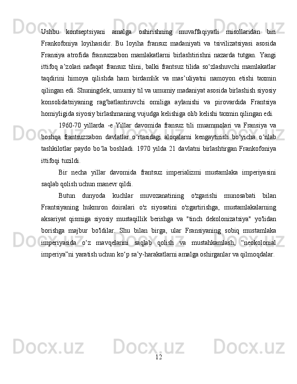 Ushbu   kontseptsiyani   amalga   oshirishning   muvaffaqiyatli   misollaridan   biri
Frankofoniya   loyihasidir .   Bu   loyiha   fransuz   madaniyati   va   tsivilizatsiyasi   asosida
Fransiya   atrofida   fransuzzabon   mamlakatlarni   birlashtirishni   nazarda   tutgan.   Yangi
ittifoq   a’zolari   nafaqat   fransuz   tilini,   balki   frantsuz   tilida   so‘zlashuvchi   mamlakatlar
taqdirini   himoya   qilishda   ham   birdamlik   va   mas’uliyatni   namoyon   etishi   taxmin
qilingan edi.   Shuningdek, umumiy til va umumiy madaniyat asosida birlashish siyosiy
konsolidatsiyaning   rag'batlantiruvchi   omiliga   aylanishi   va   pirovardida   Frantsiya
homiyligida siyosiy birlashmaning vujudga kelishiga olib kelishi taxmin qilingan edi.
1960-70   yillarda   -e   Yillar   davomida   fransuz   tili   muammolari   va   Fransiya   va
boshqa   frantsuzzabon   davlatlar   o rtasidagi   aloqalarni   kengaytirish   bo yicha   o nlabʻ ʻ ʻ
tashkilotlar   paydo   bo la   boshladi.   1970   yilda   21   davlatni   birlashtirgan   Frankofoniya	
ʻ
ittifoqi tuzildi .
Bir   necha   yillar   davomida   frantsuz   imperializmi   mustamlaka   imperiyasini
saqlab qolish uchun manevr qildi.
Butun   dunyoda   kuchlar   muvozanatining   o'zgarishi   munosabati   bilan
Frantsiyaning   hukmron   doiralari   o'z   siyosatini   o'zgartirishga,   mustamlakalarning
aksariyat   qismiga   siyosiy   mustaqillik   berishga   va   "tinch   dekolonizatsiya"   yo'lidan
borishga   majbur   bo'ldilar.   Shu   bilan   birga,   ular   Fransiyaning   sobiq   mustamlaka
imperiyasida   o‘z   mavqelarini   saqlab   qolish   va   mustahkamlash,   “neokolonial
imperiya”ni yaratish uchun ko‘p sa’y-harakatlarni amalga oshirganlar va qilmoqdalar.
12 