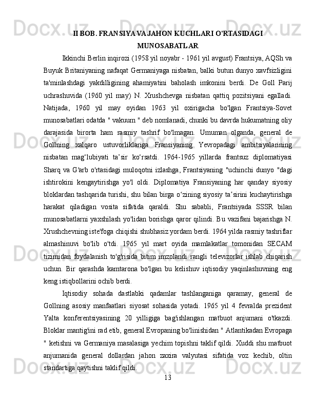 II BOB. FRANSIYA VA JAHON KUCHLARI O'RTASIDAGI
MUNOSABATLAR
Ikkinchi Berlin inqirozi (1958 yil noyabr - 1961 yil avgust) Frantsiya, AQSh va
Buyuk Britaniyaning nafaqat  Germaniyaga nisbatan,  balki  butun dunyo xavfsizligini
ta'minlashdagi   yakdilligining   ahamiyatini   baholash   imkonini   berdi.   De   Goll   Parij
uchrashuvida   (1960   yil   may)   N.   Xrushchevga   nisbatan   qattiq   pozitsiyani   egalladi.
Natijada,   1960   yil   may   oyidan   1963   yil   oxirigacha   bo'lgan   Frantsiya-Sovet
munosabatlari odatda  "  vakuum  " deb nomlanadi,  chunki bu davrda hukumatning oliy
darajasida   birorta   ham   rasmiy   tashrif   bo'lmagan.   Umuman   olganda,   general   de
Gollning   xalqaro   ustuvorliklariga   Fransiyaning   Yevropadagi   ambitsiyalarining
nisbatan   mag‘lubiyati   ta’sir   ko‘rsatdi.   1964-1965   yillarda   frantsuz   diplomatiyasi
Sharq   va   G'arb   o'rtasidagi   muloqotni   izlashga,   Frantsiyaning   "uchinchi   dunyo   "dagi
ishtirokini   kengaytirishga   yo'l   oldi.   Diplomatiya   Fransiyaning   har   qanday   siyosiy
bloklardan tashqarida turishi, shu bilan birga o zining siyosiy ta sirini kuchaytirishgaʻ ʼ
harakat   qiladigan   vosita   sifatida   qaraldi.   Shu   sababli,   Frantsiyada   SSSR   bilan
munosabatlarni  yaxshilash  yo'lidan borishga  qaror  qilindi.   Bu vazifani  bajarishga  N.
Xrushchevning iste'foga chiqishi shubhasiz yordam berdi. 1964 yilda rasmiy tashriflar
almashinuvi   bo'lib   o'tdi.   1965   yil   mart   oyida   mamlakatlar   tomonidan   SECAM
tizimidan   foydalanish   to'g'risida   bitim   imzolandi   rangli   televizorlar   ishlab   chiqarish
uchun .   Bir   qarashda   kamtarona   bo'lgan   bu   kelishuv   iqtisodiy   yaqinlashuvning   eng
keng istiqbollarini ochib berdi.
Iqtisodiy   sohada   dastlabki   qadamlar   tashlanganiga   qaramay,   general   de
Gollning   asosiy   manfaatlari   siyosat   sohasida   yotadi.   1965   yil   4   fevralda   prezident
Yalta   konferentsiyasining   20   yilligiga   bag'ishlangan   matbuot   anjumani   o'tkazdi.
Bloklar mantig'ini rad etib, general Evropaning bo'linishidan  "  Atlantikadan Evropaga
" ketishni   va Germaniya masalasiga yechim  topishni  taklif qildi.   Xuddi shu matbuot
anjumanida   general   dollardan   jahon   zaxira   valyutasi   sifatida   voz   kechib,   oltin
standartiga qaytishni taklif qildi.
13 