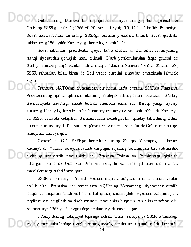 Gollistlarning   Moskva   bilan   yaqinlashish   siyosatining   yakuni   general   de
Gollning SSSRga tashrifi (1966 yil 20 iyun – 1 iyul)   [10,   17-bet   ] bo ldi.  ʻ Frantsiya-
Sovet   munosabatlari   tarixidagi   SSSRga   birinchi   prezident   tashrifi   Sovet   qurilishi
rahbarining 1960 yilda Frantsiyaga tashrifiga javob bo'ldi.  
Sovet   rahbarlari   prezidentni   ajoyib   kutib   olishdi   va   shu   bilan   Fransiyaning
tashqi   siyosatidan   qoniqish   hosil   qilishdi.   G‘arb   yetakchilaridan   faqat   general   de
Gollga   ommaviy   tinglovchilar   oldida   nutq   so‘zlash   imkoniyati   berildi.   Shuningdek,
SSSR   rahbarlari   bilan   birga   de   Goll   yadro   qurolini   sinovdan   o'tkazishda   ishtirok
etgan.
Frantsiya   NATOdan   chiqqanidan   bir   necha   hafta   o'tgach,   SSSRda   Frantsiya
Prezidentining   qabul   qilinishi   ularning   strategik   ittifoqchilari,   xususan,   G'arbiy
Germaniyada   xavotirga   sabab   bo'lishi   mumkin   emas   edi.   Biroq,   yangi   siyosiy
kursning 1944 yilgi kurs bilan hech qanday umumiyligi yo'q edi, o'shanda  Frantsiya
va   SSSR   o'rtasida   kelajakda   Germaniyadan   keladigan   har   qanday   tahdidning   oldini
olish uchun siyosiy ittifoq yaratish g'oyasi mavjud edi. Bu safar de Goll nemis birligi
tamoyilini himoya qildi.
General   de   Goll   SSSRga   tashrifidan   so ng   Sharqiy   Yevropaga   e tiborini	
ʻ ʼ
kuchaytirdi.   Yelisey   saroyida   ishlab   chiqilgan   rejaning   bandlaridan   biri   sotsialistik
blokning   assimetrik   rivojlanishi   edi .   Fransiya   Polsha   va   Ruminiyaga   qiziqish
bildirgan,   Sharl   de   Goll   esa   1967   yil   sentyabr   va   1968   yil   may   oylarida   bu
mamlakatlarga tashrif buyurgan.
SSSR   va   Fransiya   o rtasida   Vetnam   inqirozi   bo yicha   ham   faol   munozaralar	
ʻ ʻ
bo lib   o tdi.   Frantsiya   har   tomonlama   AQShning   Vetnamdagi   siyosatidan   ajralib	
ʻ ʻ
chiqdi   va   mojaroni   tinch   yo'l   bilan   hal   qilish,   shuningdek,   Vyetnam   xalqining   o'z
taqdirini   o'zi   belgilash   va tinch  mustaqil   rivojlanish  huquqini  tan  olish  tarafdori  edi.
Bu pozitsiya 1967 yil 29 avgustdagi deklaratsiyada qayd etilgan.
J.Pompiduning   hokimiyat   tepasiga   kelishi   bilan   Fransiya   va   SSSR   o rtasidagi	
ʻ
siyosiy   munosabatlardagi   rivojlanishning   avvalgi   vektorlari   saqlanib   qoldi.  Pompidu
14 